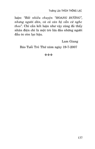 Tröôûng Laõo THÍCH THOÂNG LAÏC

luaän: “Raát nhieàu chuyeän “HOANG ÑÖÔØNG”,
nhöng ngöôøi daân, vaø caû caùn boä vaãn cöù nghe
theo”. Chæ caàn keát luaän nhö vaäy cuõng ñuû thaáy
nhaân ñieän chæ laø moät troø löøa ñaûo nhöõng ngöôøi
ñaàu oùc coøn laïc haäu.
Lam Giang
Baùo Tuoåi Treû Thöù naêm ngaøy 19-7-2007


137

 