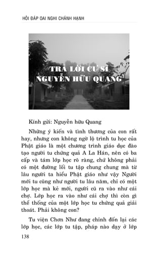 HOÛI ÑAÙP OAI NGHI CHAÙNH HAÏNH

TRAÛ LÔØI CÖ SÓ
NGUYEÃN HÖÕU QUANG

Kính göûi: Nguyeãn höõu Quang
Nhöõng yù kieán vaø tình thöông cuûa con raát
hay, nhöng con khoâng ngôø loä trình tu hoïc cuûa
Phaät giaùo laø moät chöông trình giaùo duïc ñaøo
taïo ngöôøi tu chöùng quaû A La Haùn, neân coù ba
caáp vaø taùm lôùp hoïc roõ raøng, chöù khoâng phaûi
coù moät ñöôøng loái tu taäp chung chung maø töø
laâu ngöôøi ta hieåu Phaät giaùo nhö vaäy Ngöôøi
môùi tu cuõng nhö ngöôøi tu laâu naêm, chæ coù moät
lôùp hoïc maø keû môùi, ngöôøi cuõ ra vaøo nhö caùi
chôï. Lôùp hoïc ra vaøo nhö caùi chôï thì coøn gì
theå thoáng cuûa moät lôùp hoïc tu chöùng quaû giaûi
thoaùt. Phaûi khoâng con?
Tu vieän Chôn Nhö ñang chænh ñoán laïi caùc
lôùp hoïc, caùc lôùp tu taäp, phaùp naøo daïy ôû lôùp
138

 
