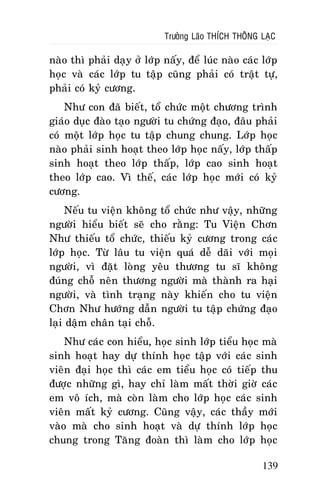 Tröôûng Laõo THÍCH THOÂNG LAÏC

naøo thì phaûi daïy ôû lôùp naáy, ñeå luùc naøo caùc lôùp
hoïc vaø caùc lôùp tu taäp cuõng phaûi coù traät töï,
phaûi coù kyû cöông.
Nhö con ñaõ bieát, toå chöùc moät chöông trình
giaùo duïc ñaøo taïo ngöôøi tu chöùng ñaïo, ñaâu phaûi
coù moät lôùp hoïc tu taäp chung chung. Lôùp hoïc
naøo phaûi sinh hoaït theo lôùp hoïc naáy, lôùp thaáp
sinh hoaït theo lôùp thaáp, lôùp cao sinh hoaït
theo lôùp cao. Vì theá, caùc lôùp hoïc môùi coù kyû
cöông.
Neáu tu vieän khoâng toå chöùc nhö vaäy, nhöõng
ngöôøi hieåu bieát seõ cho raèng: Tu Vieän Chôn
Nhö thieáu toå chöùc, thieáu kyû cöông trong caùc
lôùp hoïc. Töø laâu tu vieän quaù deã daõi vôùi moïi
ngöôøi, vì ñaët loøng yeâu thöông tu só khoâng
ñuùng choã neân thöông ngöôøi maø thaønh ra haïi
ngöôøi, vaø tình traïng naøy khieán cho tu vieän
Chôn Nhö höôùng daãn ngöôøi tu taäp chöùng ñaïo
laïi daäm chaân taïi choã.
Nhö caùc con hieåu, hoïc sinh lôùp tieåu hoïc maø
sinh hoaït hay döï thính hoïc taäp vôùi caùc sinh
vieân ñaïi hoïc thì caùc em tieåu hoïc coù tieáp thu
ñöôïc nhöõng gì, hay chæ laøm maát thôøi giôø caùc
em voâ ích, maø coøn laøm cho lôùp hoïc caùc sinh
vieân maát kyû cöông. Cuõng vaäy, caùc thaày môùi
vaøo maø cho sinh hoaït vaø döï thính lôùp hoïc
chung trong Taêng ñoaøn thì laøm cho lôùp hoïc
139

 
