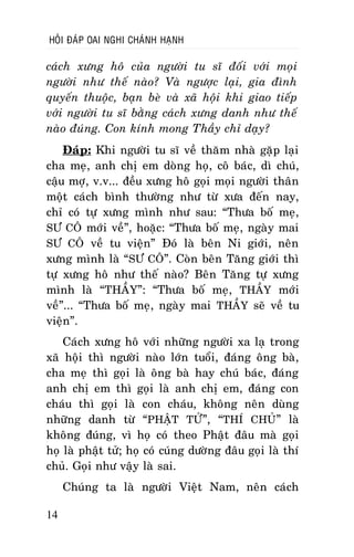HOÛI ÑAÙP OAI NGHI CHAÙNH HAÏNH

caùch xöng hoâ cuûa ngöôøi tu só ñoái vôùi moïi
ngöôøi nhö theá naøo? Vaø ngöôïc laïi, gia ñình
quyeán thuoäc, baïn beø vaø xaõ hoäi khi giao tieáp
vôùi ngöôøi tu só baèng caùch xöng danh nhö theá
naøo ñuùng. Con kính mong Thaày chæ daïy?
Ñaùp: Khi ngöôøi tu só veà thaêm nhaø gaëp laïi
cha meï, anh chò em doøng hoï, coâ baùc, dì chuù,
caäu môï, v.v... ñeàu xöng hoâ goïi moïi ngöôøi thaân
moät caùch bình thöôøng nhö töø xöa ñeán nay,
chæ coù töï xöng mình nhö sau: “Thöa boá meï,
SÖ COÂ môùi veà”, hoaëc: “Thöa boá meï, ngaøy mai
SÖ COÂ veà tu vieän” Ñoù laø beân Ni giôùi, neân
xöng mình laø “SÖ COÂ”. Coøn beân Taêng giôùi thì
töï xöng hoâ nhö theá naøo? Beân Taêng töï xöng
mình laø “THAÀY”: “Thöa boá meï, THAÀY môùi
veà”... “Thöa boá meï, ngaøy mai THAÀY seõ veà tu
vieän”.
Caùch xöng hoâ vôùi nhöõng ngöôøi xa laï trong
xaõ hoäi thì ngöôøi naøo lôùn tuoåi, ñaùng oâng baø,
cha meï thì goïi laø oâng baø hay chuù baùc, ñaùng
anh chò em thì goïi laø anh chò em, ñaùng con
chaùu thì goïi laø con chaùu, khoâng neân duøng
nhöõng danh töø “PHAÄT TÖÛ”, “THÍ CHUÛ” laø
khoâng ñuùng, vì hoï coù theo Phaät ñaâu maø goïi
hoï laø phaät töû; hoï coù cuùng döôøng ñaâu goïi laø thí
chuû. Goïi nhö vaäy laø sai.
Chuùng ta laø ngöôøi Vieät Nam, neân caùch
14

 