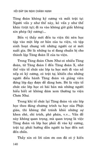 HOÛI ÑAÙP OAI NGHI CHAÙNH HAÏNH

Taêng ñoaøn khoâng kyû cöông vaø maát traät töï:
Ngöôøi vaán y nhö theá naøy, keû vaán y nhö theá
khaùc (traät töï); ñi ra vaøo khoâng giôø giaác khoâng
xin pheùp (kyû cöông)...
Boán vò thaày môùi ñeán tu vieän thì neân hoïc
taäp vaøo moät lôùp cô baûn cuûa tu vieän, vaø taäp
sinh hoaït chung vôùi nhöõng ngöôøi cö só môùi
xuaát gia. Ñoù laø nhöõng tu só ñang chuaån bò cho
thaønh laäp Taêng ñoaøn II cuûa tu vieän.
Trong Taêng ñoaøn Chôn Nhö coù nhieàu Taêng
ñoaøn, töø Taêng ñoaøn I ñeán Taêng ñoaøn X, nhôø
theá vieäc toå chöùc caùc lôùp tu hoïc môùi ñi vaøo neà
neáp coù kyû cöông, coù traät töï, khieán cho nhöõng
ngöôøi ñieàu haønh Taêng ñoaøn vaø giaûng vieân
ñöùng lôùp daïy ñöôïc deã daøng hôn. Ñoù laø vieäc toå
chöùc caùc lôùp hoïc coù baøi baûn maø nhöõng ngöôøi
hieåu bieát seõ khoâng daùm xem thöôøng tu vieän
Chôn Nhö.
Trong khi toå chöùc laïi Taêng ñoaøn vaø caùc lôùp
hoïc theo ñuùng chöông trình tu hoïc cuûa Phaät
giaùo, thì khoâng theå traùnh khoûi nhöõng söï
khen cheâ, chæ trích, pheâ phaùn, v.v... Vaán ñeà
naøy khoâng quan troïng, maø quan troïng laø vieäc
Taêng ñoaøn vaø lôùp hoïc phaûi ñi vaøo kyû cöông,
traät töï; phaûi höôùng daãn ngöôøi tu hoïc ñeán nôi
ñeán choán.
Thaày xin coù lôøi caûm ôn con ñaõ coù yù kieán
140

 
