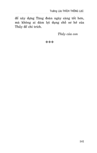 Tröôûng Laõo THÍCH THOÂNG LAÏC

ñeå xaây döïng Taêng ñoaøn ngaøy caøng toát hôn,
maø khoâng ai daùm lôïi duïng choã sô hôû cuûa
Thaày ñeå chæ trích.
Thaày cuûa con


141

 