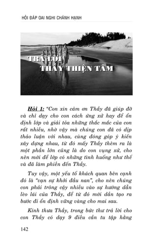 HOÛI ÑAÙP OAI NGHI CHAÙNH HAÏNH

TRAÛ LÔØI
THAÀY THIEÄN TAÂM

Hoûi 1: “Con xin caûm ôn Thaày ñaõ giuùp ñôõ
vaø chæ daïy cho con caùch öùng xöû hay ñeå oån
ñònh lôùp vaø giaûi toûa nhöõng thaéc maéc cuûa con
raát nhieàu, nhôø vaäy maø chuùng con ñaõ coù dòp
thaûo luaän vôùi nhau, cuøng ñoùng goùp yù kieán
xaây döïng nhau, töø ñoù maáy Thaày theâm ra laø
moät phaàn lôùn cuõng laø do con vuïng xöû, cho
neân môùi ñeå lôùp coù nhöõng tình huoáng nhö theá
vaø ñaõ laøm phieàn ñeán Thaày.
Tuy vaäy, moät yeáu toá khaùch quan beân caïnh
ñoù laø “vaïn söï khôûi ñaàu nan”, cho neân chuùng
con phaûi troâng caäy nhieàu vaøo söï höôùng daãn
leøo laùi cuûa Thaày, ñeå töø ñoù môùi daàn taïo ra
böôùc ñi oån ñònh vöõng vaøng cho mai sau.
Kính thöa Thaày, trong böùc thö traû lôøi cho
con Thaày coù daïy 9 ñieàu caàn tu taäp haèng
142

 