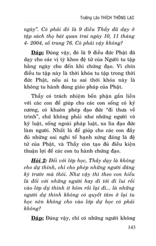 Tröôûng Laõo THÍCH THOÂNG LAÏC

ngaøy”. Coù phaûi ñoù laø 9 ñieàu Thaày ñaõ daïy ôû
taäp saùch thoï baùt quan trai ngaøy 10, 11 thaùng
4- 2004, soá trang 76. Coù phaûi vaäy khoâng?
Ñaùp: Ñuùng vaäy, ñoù laø 9 ñieàu ñöùc Phaät ñaõ
daïy cho caùc vò tyø kheo ñeä töû cuûa Ngöôøi tu taäp
haèng ngaøy cho ñeán khi chöùng ñaïo. Vì chín
ñieàu tu taäp naøy laø thôøi khoùa tu taäp trong thôøi
ñöùc Phaät, neáu ai tu sai thôøi khoùa naøy laø
khoâng tu haønh ñuùng giaùo phaùp cuûa Phaät.
Thaày coù traùch nhieäm boån phaän gaén lieàn
vôùi caùc con ñeå giuùp cho caùc con soáng coù kyû
cöông, coù khuoân pheùp ñaïo ñöùc “ñi thöa veà
trình”, chöù khoâng phaûi nhö nhöõng ngöôøi voâ
kyû luaät, soáng ngoaøi phaùp luaät, xa lìa ñaïo ñöùc
laøm ngöôøi. Nhaát laø ñeå giuùp cho caùc con ñaày
ñuû nhöõng oai nghi teá haïnh xöùng ñaùng laø ñeä
töû cuûa Phaät, vaø Thaày coøn taïo ñuû ñieàu kieän
thuaän lôïi ñeå caùc con tu haønh chöùng ñaïo.
Hoûi 2: Ñoái vôùi lôùp hoïc, Thaày daïy laø khoâng
cho döï thính, chæ cho pheùp nhöõng ngöôøi ñaêng
kyù tröôùc maø thoâi. Nhö vaäy thì theo con hieåu
laø ñoái vôùi nhöõng ngöôøi hay ñi tôùi ñi lui roài
vaøo lôùp döï thính ít hoâm roài laïi ñi... laø nhöõng
ngöôøi döï thính khoâng coù quyeát taâm ôû laïi tu
hoïc neân khoâng cho vaøo lôùp döï hoïc coù phaûi
khoâng?
Ñaùp: Ñuùng vaäy, chæ coù nhöõng ngöôøi khoâng
143

 