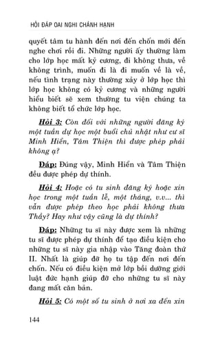 HOÛI ÑAÙP OAI NGHI CHAÙNH HAÏNH

quyeát taâm tu haønh ñeán nôi ñeán choán môùi ñeán
nghe chôi roài ñi. Nhöõng ngöôøi aáy thöôøng laøm
cho lôùp hoïc maát kyû cöông, ñi khoâng thöa, veà
khoâng trình, muoán ñi laø ñi muoán veà laø veà,
neáu tình traïng naøy thöôøng xaûy ôû lôùp hoïc thì
lôùp hoïc khoâng coù kyû cöông vaø nhöõng ngöôøi
hieåu bieát seõ xem thöôøng tu vieän chuùng ta
khoâng bieát toå chöùc lôùp hoïc.
Hoûi 3: Coøn ñoái vôùi nhöõng ngöôøi ñaêng kyù
moät tuaàn döï hoïc moät buoåi chuû nhaät nhö cö só
Minh Hieån, Taâm Thieän thì ñöôïc pheùp phaûi
khoâng aï?
Ñaùp: Ñuùng vaäy, Minh Hieån vaø Taâm Thieän
ñeàu ñöôïc pheùp döï thính.
Hoûi 4: Hoaëc coù tu sinh ñaêng kyù hoaëc xin
hoïc trong moät tuaàn leã, moät thaùng, v.v... thì
vaãn ñöôïc pheùp theo hoïc phaûi khoâng thöa
Thaày? Hay nhö vaäy cuõng laø döï thính?
Ñaùp: Nhöõng tu só naøy ñöôïc xem laø nhöõng
tu só ñöôïc pheùp döï thính ñeå taïo ñieàu kieän cho
nhöõng tu só naøy gia nhaäp vaøo Taêng ñoaøn thöù
II. Nhaát laø giuùp ñôõ hoï tu taäp ñeán nôi ñeán
choán. Neáu coù ñieàu kieän môû lôùp boài döôõng giôùi
luaät ñöùc haïnh giuùp ñôõ cho nhöõng tu só naøy
ñang maát caên baûn.
Hoûi 5: Coù moät soá tu sinh ôû nôi xa ñeán xin
144

 