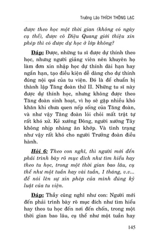 Tröôûng Laõo THÍCH THOÂNG LAÏC

ñöôïc theo hoïc moät thôøi gian (khoâng coù ngaøy
cuï theå), ñöôïc coâ Dieäu Quang giôùi thieäu xin
pheùp thì coù ñöôïc döï hoïc ôû lôùp khoâng?
Ñaùp: Ñöôïc, nhöõng tu só ñöôïc döï thính theo
hoïc, nhöng ngöôøi giaûng vieân neân khuyeân hoï
laøm ñôn xin nhaäp hoïc döï thính daøi haïn hay
ngaén haïn, taïo ñieàu kieän deã daøng cho döï thính
ñuùng noäi qui cuûa tu vieän. Ñoù laø ñeå chuaån bò
thaønh laäp Taêng ñoaøn thöù II. Nhöõng tu só naøy
ñöôïc döï thính hoïc, nhöng khoâng ñöôïc theo
Taêng ñoaøn sinh hoaït, vì hoï seõ gaëp nhieàu khoù
khaên khi chöa quen neáp soáng cuûa Taêng ñoaøn,
vaø nhö vaäy Taêng ñoaøn loûi choûi maát traät töï
raát khoù xöû. Keû xöôùng Ñoâng, ngöôøi xöôùng Taây
khoâng nhòp nhaøng aên khôùp. Vaø tình traïng
nhö vaäy raát khoù cho ngöôøi Tröôûng ñoaøn ñieàu
haønh.
Hoûi 6: Theo con nghó, thì ngöôøi môùi ñeán
phaûi trình baøy roõ muïc ñích nhö tìm hieåu hay
theo tu hoïc, trong moät thôøi gian bao laâu, cuï
theå nhö moät tuaàn hay vaøi tuaàn, 1 thaùng, v.v...
ñeå noùi leân söï xin pheùp cuûa mình ñuùng kyû
luaät cuûa tu vieän.
Ñaùp: Thaày cuõng nghó nhö con: Ngöôøi môùi
ñeán phaûi trình baøy roõ muïc ñích nhö tìm hieåu
hay theo tu hoïc ñeán nôi ñeán choán, trong moät
thôøi gian bao laâu, cuï theå nhö moät tuaàn hay
145

 