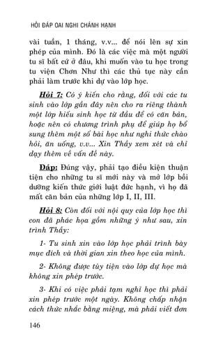 HOÛI ÑAÙP OAI NGHI CHAÙNH HAÏNH

vaøi tuaàn, 1 thaùng, v.v... ñeå noùi leân söï xin
pheùp cuûa mình. Ñoù laø caùc vieäc maø moät ngöôøi
tu só baát cöù ôû ñaâu, khi muoán vaøo tu hoïc trong
tu vieän Chôn Nhö thì caùc thuû tuïc naøy caàn
phaûi laøm tröôùc khi döï vaøo lôùp hoïc.
Hoûi 7: Coù yù kieán cho raèng, ñoái vôùi caùc tu
sinh vaøo lôùp gaàn ñaây neân cho ra rieâng thaønh
moät lôùp hieáu sinh hoïc töø ñaàu ñeå coù caên baûn,
hoaëc neân coù chöông trình phuï ñeå giuùp hoï boå
sung theâm moät soá baøi hoïc nhö nghi thöùc chaøo
hoûi, aên uoáng, v.v... Xin Thaày xem xeùt vaø chæ
daïy theâm veà vaán ñeà naøy.
Ñaùp: Ñuùng vaäy, phaûi taïo ñieàu kieän thuaän
tieän cho nhöõng tu só môùi naøy vaø môû lôùp boài
döôõng kieán thöùc giôùi luaät ñöùc haïnh, vì hoï ñaõ
maát caên baûn cuûa nhöõng lôùp I, II, III.
Hoûi 8: Coøn ñoái vôùi noäi quy cuûa lôùp hoïc thì
con ñaõ phaùc hoïa goàm nhöõng yù nhö sau, xin
trình Thaày:
1- Tu sinh xin vaøo lôùp hoïc phaûi trình baøy
muïc ñích vaø thôøi gian xin theo hoïc cuûa mình.
2- Khoâng ñöôïc tuøy tieän vaøo lôùp döï hoïc maø
khoâng xin pheùp tröôùc.
3- Khi coù vieäc phaûi taïm nghæ hoïc thì phaûi
xin pheùp tröôùc moät ngaøy. Khoâng chaáp nhaän
caùch thöùc nhaéc baèng mieäng, maø phaûi vieát ñôn
146

 