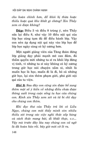 HOÛI ÑAÙP OAI NGHI CHAÙNH HAÏNH

cho hoaøn chænh hôn, ñeå khoûi bò thöøa hoaëc
thieáu hoaëc quaù khe khaét gì chaêng? Xin Thaày
xem coù ñöôïc khoâng?
Ñaùp: Ñieàu 3 vaø ñieàu 8 truøng yù, neân Thaày
söûa laïi ñieàu 8, nhö vaäy 10 ñieàu noäi qui cuûa
lôùp hoïc cuõng taïm ñuû ñeå ñieàu haønh lôùp. Vaäy
con neân aùp duïng noäi qui naøy vaøo lôùp hoïc ñeå
lôùp hoïc ngaøy caøng coù kyû cöông hôn.
Moät ngöôøi giaûng vieân cuûa Taêng ñoaøn ñöùng
lôùp giaûng daïy phaûi maïnh meõ can ñaûm, ñuû
thaåm quyeàn môøi nhöõng tu só ra khoûi lôùp ñöøng
vò tình, vì nhöõng tu só naøy khoâng coù kyû cöông
trong giôø hoïc noùi chuyeän xaàm xì, nhaát laø
muoán hoïc laø hoïc, muoán ñi laø ñi, boû caû nhöõng
giôø hoïc, laïi coøn theâm phaïm giôùi, phaù giôùi noäi
qui cuûa tu vieän.
Hoûi 9: Sau ñaây con cuõng xin ñöôïc boå xung
theâm moät soá yù kieán veà nhöõng ñieàu chöa ñöôïc
thoâng suoát trong cuoäc soáng tu hoïc cuûa chuùng
con. Kính xin Thaày xem xeùt vaø töø bi chæ daïy
cho chuùng con theâm.
Khi ñoïc thö cuûa Thaày traû lôøi coâ Lieãu
Ngoïc, chuùng con môùi thaáy mình coøn nhieàu
thieáu soùt trong caùc vieäc nghi thöùc xeáp haøng
vaø caùch thöùc mang baùt, ñi khaát thöïc, v.v...
Vaäy maø tröôùc ñaây laâu nay chuùng con cöù ngôõ
laø ñaõ hoaøn haûo roài. baây giôø môùi vôõ leõ ra.
148

 