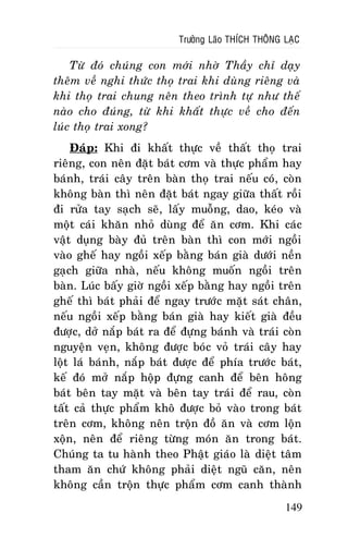 Tröôûng Laõo THÍCH THOÂNG LAÏC

Töø ñoù chuùng con môùi nhôø Thaày chæ daïy
theâm veà nghi thöùc thoï trai khi duøng rieâng vaø
khi thoï trai chung neân theo trình töï nhö theá
naøo cho ñuùng, töø khi khaát thöïc veà cho ñeán
luùc thoï trai xong?
Ñaùp: Khi ñi khaát thöïc veà thaát thoï trai
rieâng, con neân ñaët baùt côm vaø thöïc phaåm hay
baùnh, traùi caây treân baøn thoï trai neáu coù, coøn
khoâng baøn thì neân ñaët baùt ngay giöõa thaát roài
ñi röûa tay saïch seõ, laáy muoãng, dao, keùo vaø
moät caùi khaên nhoû duøng ñeå aên côm. Khi caùc
vaät duïng baøy ñuû treân baøn thì con môùi ngoài
vaøo gheá hay ngoài xeáp baèng baùn giaø döôùi neàn
gaïch giöõa nhaø, neáu khoâng muoán ngoài treân
baøn. Luùc baáy giôø ngoài xeáp baèng hay ngoài treân
gheá thì baùt phaûi ñeå ngay tröôùc maët saùt chaân,
neáu ngoài xeáp baèng baùn giaø hay kieát giaø ñeàu
ñöôïc, dôû naép baùt ra ñeå ñöïng baùnh vaø traùi coøn
nguyeän veïn, khoâng ñöôïc boùc voû traùi caây hay
loät laù baùnh, naép baùt ñöôïc ñeå phía tröôùc baùt,
keá ñoù môû naép hoäp ñöïng canh ñeå beân hoâng
baùt beân tay maët vaø beân tay traùi ñeå rau, coøn
taát caû thöïc phaåm khoâ ñöôïc boû vaøo trong baùt
treân côm, khoâng neân troän ñoà aên vaø côm loän
xoän, neân ñeå rieâng töøng moùn aên trong baùt.
Chuùng ta tu haønh theo Phaät giaùo laø dieät taâm
tham aên chöù khoâng phaûi dieät nguõ caên, neân
khoâng caàn troän thöïc phaåm côm canh thaønh
149

 