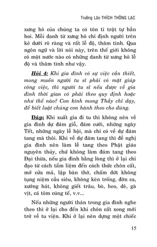 Tröôûng Laõo THÍCH THOÂNG LAÏC

xöng hoâ cuûa chuùng ta coù toân ti traät töï haún
hoi. Moãi danh töø xöng hoâ chæ ñònh ngöôøi treân
keû döôùi roõ raøng vaø raát leã ñoä, thaâm tình. Qua
ngoân ngöõ vaø lôøi noùi naøy, treân theá giôùi khoâng
coù moät nöôùc naøo coù nhöõng danh töø xöng hoâ leã
ñoä vaø thaâm tình nhö vaäy.
Hoûi 4: Khi gia ñình coù söï vieäc caàn thieát,
mong muoán ngöôøi tu só phaûi coù maët giuùp
coâng vieäc, thì ngöôøi tu só neáu ñöôïc veà gia
ñình thôøi gian coù phaûi theo quy ñònh hoaëc
nhö theá naøo? Con kính mong Thaày chæ daïy,
ñeå bieát luaät chuùng con haønh theo cho ñuùng.
Ñaùp: Khi xuaát gia ñi tu thì khoâng neân veà
gia ñình döï ñaùm gioã, ñaùm cöôùi, nhöõng ngaøy
Teát, nhöõng ngaøy leã hoäi, maø chæ coù veà döï ñaùm
tang maø thoâi. Khi veà döï ñaùm tang thì ñeà nghò
gia ñình neân laøm leã tang theo Phaät giaùo
nguyeân thuûy, chöù khoâng laøm ñaùm tang theo
Ñaïi thöøa, neáu gia ñình baèng loøng thì ôû laïi chæ
ñaïo töø caùch taåm lieäm ñeán caùch thöùc choân caát,
môû cöûa maû, laäp baøn thôø, chaám döùt khoâng
tuïng nieäm caàu sieâu, khoâng keøn troáng, ñôøn ca,
xöôùng haùt, khoâng gieát traâu, boø, heo, deâ, gaø
vòt, caù toâm cuùng teá, v.v...
Neáu nhöõng ngöôøi thaân trong gia ñình nghe
theo thì ôû laïi cho ñeán khi choân caát xong môùi
trôû veà tu vieän. Khi ôû laïi neân döïng moät chieác
15

 