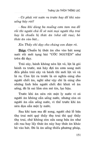 Tröôûng Laõo THÍCH THOÂNG LAÏC

- Coù phaûi roùt nöôùc ra tröôùc hay ñeå khi naøo
uoáng haõy roùt?
- Sau khi duøng ba muoãng côm tam ma ñeà
roài thì ngöôøi chuû leã seõ môøi moïi ngöôøi thoï trai
hay laø chuaån bò thöùc aên (nhö caét rau), boû
thöùc aên vaøo baùt...
Xin Thaày chæ daïy cho chuùng con ñöôïc roõ.
Ñaùp: Chuaån bò thöùc aên cho vaøo baùt xong
xuoâi roài môùi tuïng baøi “ÖÔÙC NGUYEÄN” nhö
treân ñaõ daïy.
Traùi caây, baùnh khoâng neân loät voû, loät laù goùi
baùnh ra tröôùc, maø haõy ñôïi aên côm xong môùi
ñeán phaàn traùi caây vaø baùnh thì môùi loät voû vaø
laù ra. Coøn loät ra tröôùc laø coù nghóa cuùng cho
ngöôøi cheát aên, nghó nhö vaäy chæ laø cuùng cho
nhöõng linh hoàn ngöôøi cheát ñoùi khaùt veà aên
uoáng, ñoù laø sai laàm coøn meâ tín, laïc haäu.
Tröôùc khi aên neân roùt moät ly nöôùc vì coù
ngöôøi aên khoâng caàn uoáng nöôùc, nhöng coøn coù
ngöôøi aên caàn uoáng nöôùc, vì theá tröôùc khi aên
neân doïn saün moät ly nöôùc.
Sau khi tam ma ñeà xong, ngöôøi chuû leã böõa
thoï trai môøi quyù thaày thoï trai thì quyù thaày
thoï trai, chöù khoâng coøn söûa sang böõa aên nhö
caét rau hay laáy thöùc aên naøy hay thöùc aên khaùc
boû vaøo baùt. Ñoù laø aên uoáng thieáu phöông phaùp,
151

 