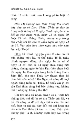 HOÛI ÑAÙP OAI NGHI CHAÙNH HAÏNH

thieáu toå chöùc tröôùc sau khoâng phaân bieät roõ
raøng.
Hoûi 11: Chuùng con thaáy trong thö tröôùc
ñaây daïy sö coâ Lieân Chaâu, Thaày coù daïy laø
trong moät thaùng coù 2 ngaøy thænh nguyeän saùm
hoái laø vaøo ngaøy raèm, ngaøy 15 vaø ngaøy 30
hoaëc 29 neáu thaùng thieáu, nhöng nay trong
thö Thaày traû lôøi cho coâ Lieãu Ngoïc laø ngaøy 14
vaø 30. Vaäy neân laøm theo ngaøy naøo cho phuø
hôïp vaäy Thaày?
Ñaùp: Leã thænh nguyeän phaùt loà saùm hoái laø
nöûa thaùng moät kyø, vì theá ngaøy 15 laø ngaøy
thænh nguyeän ñuùng, coøn ngaøy 14 laø sai vì
ngaøy 14 chæ môùi coù 14 ngaøy chöa ñuùng nöûa
thaùng, nhöng ngaøy aáy beân Ñaïi thöøa choïn buoåi
toái ngaøy 14 laøm ngaøy tuïng kinh Hoàng Danh
Saùm Hoái, cho neân Thaày tuøy thuaän theo lôøi
thöa hoûi cuûa sö coâ Lieãu Ngoïc vaø cuõng ñeå moïi
ngöôøi ñöøng hieåu sai Thaày, heã thaáy caùi gì sai
cuûa Ñaïi thöøa cuõng baøi baùc thaúng tay, khoâng
nhaân nhöôïng, khoâng tha thöù.
Chæ khi naøo ñuû nhaân duyeân coù ai thöa hoûi
nhöõng ñieàu sai ñoù laø coù dòp Thaày traû lôøi, vaø
traû lôøi cuõng laø ñeå chæ daïy theâm cho caùc con
hieåu bieát töø caùi sai naøy ñeán caùi sai khaùc maø
caùc nhaø Ñaïi thöøa ñaõ taïo ra trong Phaät giaùo
khoâng phaûi laø ít. Nhöng tröôùc hay sau trong
152

 