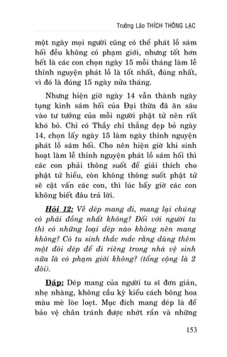 Tröôûng Laõo THÍCH THOÂNG LAÏC

moät ngaøy moïi ngöôøi cuõng coù theå phaùt loà saùm
hoái ñeàu khoâng coù phaïm giôùi, nhöng toát hôn
heát laø caùc con choïn ngaøy 15 moãi thaùng laøm leã
thænh nguyeän phaùt loà laø toát nhaát, ñuùng nhaát,
vì ñoù laø ñuùng 15 ngaøy nöûa thaùng.
Nhöng hieän giôø ngaøy 14 vaãn thaønh ngaøy
tuïng kinh saùm hoái cuûa Ñaïi thöøa ñaõ aên saâu
vaøo tö töôûng cuûa moãi ngöôøi phaät töû neân raát
khoù boû. Chæ coù Thaày chæ thaúng deïp boû ngaøy
14, choïn laáy ngaøy 15 laøm ngaøy thænh nguyeän
phaùt loà saùm hoái. Cho neân hieän giôø khi sinh
hoaït laøm leã thænh nguyeän phaùt loà saùm hoái thì
caùc con phaûi thoâng suoát ñeå giaûi thích cho
phaät töû hieåu, coøn khoâng thoâng suoát phaät töû
seõ caät vaán caùc con, thì luùc baáy giôø caùc con
khoâng bieát ñaâu traû lôøi.
Hoûi 12: Veà deùp mang ñi, mang laïi chuùng
coù phaûi ñoàng nhaát khoâng? Ñoái vôùi ngöôøi tu
thì coù nhöõng loaïi deùp naøo khoâng neân mang
khoâng? Coù tu sinh thaéc maéc raèng duøng theâm
moät ñoâi deùp ñeå ñi rieâng trong nhaø veä sinh
nöõa laø coù phaïm giôùi khoâng? (toång coäng laø 2
ñoâi).
Ñaùp: Deùp mang cuûa ngöôøi tu só ñôn giaûn,
nheï nhaøng, khoâng caàu kyø kieåu caùch boâng hoa
maøu meø loøe loeït. Muïc ñích mang deùp laø ñeå
baûo veä chaân traùnh ñöôïc nhôùt raén vaø nhöõng
153

 