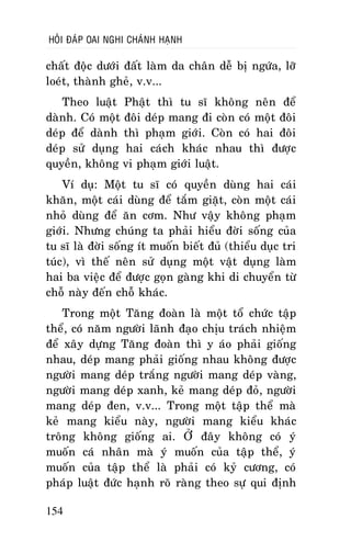 HOÛI ÑAÙP OAI NGHI CHAÙNH HAÏNH

chaát ñoäc döôùi ñaát laøm da chaân deã bò ngöùa, lôõ
loeùt, thaønh gheû, v.v...
Theo luaät Phaät thì tu só khoâng neân ñeå
daønh. Coù moät ñoâi deùp mang ñi coøn coù moät ñoâi
deùp ñeå daønh thì phaïm giôùi. Coøn coù hai ñoâi
deùp söû duïng hai caùch khaùc nhau thì ñöôïc
quyeàn, khoâng vi phaïm giôùi luaät.
Ví duï: Moät tu só coù quyeàn duøng hai caùi
khaên, moät caùi duøng ñeå taém giaët, coøn moät caùi
nhoû duøng ñeå aên côm. Nhö vaäy khoâng phaïm
giôùi. Nhöng chuùng ta phaûi hieåu ñôøi soáng cuûa
tu só laø ñôøi soáng ít muoán bieát ñuû (thieåu duïc tri
tuùc), vì theá neân söû duïng moät vaät duïng laøm
hai ba vieäc ñeå ñöôïc goïn gaøng khi di chuyeån töø
choã naøy ñeán choã khaùc.
Trong moät Taêng ñoaøn laø moät toå chöùc taäp
theå, coù naêm ngöôøi laõnh ñaïo chòu traùch nhieäm
ñeå xaây döïng Taêng ñoaøn thì y aùo phaûi gioáng
nhau, deùp mang phaûi gioáng nhau khoâng ñöôïc
ngöôøi mang deùp traéng ngöôøi mang deùp vaøng,
ngöôøi mang deùp xanh, keû mang deùp ñoû, ngöôøi
mang deùp ñen, v.v... Trong moät taäp theå maø
keû mang kieåu naøy, ngöôøi mang kieåu khaùc
troâng khoâng gioáng ai. ÔÛ ñaây khoâng coù yù
muoán caù nhaân maø yù muoán cuûa taäp theå, yù
muoán cuûa taäp theå laø phaûi coù kyû cöông, coù
phaùp luaät ñöùc haïnh roõ raøng theo söï qui ñònh
154

 