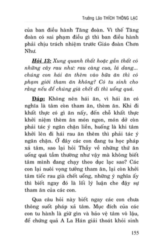 Tröôûng Laõo THÍCH THOÂNG LAÏC

cuûa ban ñieàu haønh Taêng ñoaøn. Vì theá Taêng
ñoaøn coù sai phaïm ñieàu gì thì ban ñieàu haønh
phaûi chòu traùch nhieäm tröôùc Giaùo ñoaøn Chôn
Nhö.
Hoûi 13: Xung quanh thaát hoaëc gaàn thaát coù
nhöõng caây rau nhö: rau caøng cua, laù dang...
chuùng con haùi aên theâm vaøo böõa aên thì coù
phaïm giôùi tham aên khoâng? Coù tu sinh cho
raèng neáu ñeå chuùng giaø cheát ñi thì uoång quaù.
Ñaùp: Khoâng neân haùi aên, vì haùi aên coù
nghóa laø taâm coøn tham aên, theøm aên. Khi ñi
khaát thöïc coù gì aên naáy, ñeán choã khaát thöïc
khôûi nieäm theøm aên moùn ngon, moùn dôû coøn
phaûi taùc yù ngaên chaën lieàn, huoáng laø khi taâm
khôûi leân ñi haùi rau aên theâm thì phaûi taùc yù
ngaên chaën. ÔÛ ñaây caùc con ñang tu hoïc phaùp
xaû taâm, sao laïi hoûi Thaày veà nhöõng thöù aên
uoáng quaù taàm thöôøng nhö vaäy maø khoâng bieát
taâm mình ñang chaïy theo duïc laïc sao? Caùc
con laïi nuoâi voïng töôûng tham aên, laïi coøn khôûi
taâm tieác rau giaø cheát uoång, nhöõng yù nghóa aáy
thì bieát ngay ñoù laø loái lyù luaän che ñaäy söï
tham aên cuûa caùc con.
Qua caâu hoûi naøy bieát ngay caùc con chöa
thoâng suoát phaùp xaû taâm. Muïc ñích cuûa caùc
con tu haønh laø giöõ gìn vaø baûo veä taâm voâ laäu,
ñeå chöùng quaû A La Haùn giaûi thoaùt khoûi sinh
155

 