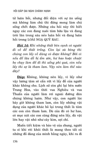 HOÛI ÑAÙP OAI NGHI CHAÙNH HAÏNH

töû luaân hoài, nhöng ñoái dieän vôùi söï aên uoáng
maø khoâng laøm chuû thì ñöøng mong laøm chuû
soáng cheát ñöôïc. Nhöõng caâu hoûi naøy thì bieát
ngay caùc con ñang nuoâi taâm höõu laäu vaø ñang
troâi laên trong saùu neûo luaân hoài vaø ñang luaân
hoài trong LOAØI NGAÏ QUYÛ RAU.
Hoûi 14: Khi nhöõng thaát beân caïnh coù ngöôøi
ñi veà ñeå thaát troáng. Coøn laïi xaø boâng thì
chuùng con laáy veà duøng coù ñöôïc khoâng? Bôûi vì
neáu ñeå laâu deã bò aåm öôùc, hö hao hoaëc chuoät
boï chaïy laøm ñoå ñi thì uoång phí quaù, coøn neáu
laáy thì sôï laø tham lam. Vaäy neân laøm theá naøo
ñaây?
Ñaùp: Khoâng, khoâng neân laáy, vì laáy nhö
vaäy löông taâm seõ caén röùt vì laáy ñoà cuûa ngöôøi
khaùc khoâng cho. Lòch söû coøn ghi laïi beân nöôùc
Trung Hoa, vaøo thôøi vua Nghieâu vaø vua
Thuaán cuûa ngöôøi laøm rôi ngoaøi ñöôøng daân
chuùng khoâng luôïm. Nhö vaäy, con ngöôøi luùc
baây giôø khoâng tham lam, coøn laáy nhöõng vaät
duïng cuûa ngöôøi khaùc boû laïi trong thaát laø taâm
caùc con coøn tham lam. Duø cuûa ñoù coù hö hao,
coù muïc naùt caùc con cuõng ñöøng neân laáy, duø vaät
lôùn hay vaät nhoû nhö caây kim, sôïi chæ.
Muoán tieát kieäm vaø baûo veä cuûa chung, ngöôøi
tu só khi rôøi khoûi thaát laø mang theo taát caû
nhöõng ñoà duøng cuûa mình haèng ngaøy, khi ra ñi
156

 
