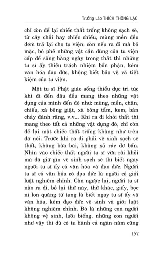 Tröôûng Laõo THÍCH THOÂNG LAÏC

chæ coøn ñeå laïi chieác thaát troáng khoâng saïch seõ,
töø caây choåi hay chieác chieáu, muøng meàn ñeàu
ñem traû laïi cho tu vieän, coøn neáu ra ñi maø boû
maëc, boû pheá nhöõng vaät caàn duøng cuûa tu vieän
caáp ñeå soáng haèng ngaøy trong thaát thì nhöõng
tu só aáy thieáu traùch nhieäm boån phaän, keùm
vaên hoùa ñaïo ñöùc, khoâng bieát baûo veä vaø tieát
kieäm cuûa tu vieän.
Moät tu só Phaät giaùo soáng thieåu duïc tri tuùc
khi ñi ñeán ñaâu ñeàu mang theo nhöõng vaät
duïng cuûa mình ñeán ñoù nhö: muøng, meàn, chaên,
chieáu, xaø boâng giaët, xaø boâng taém, kem, baøn
chaûy ñaùnh raêng, v.v... Khi ra ñi khoûi thaát thì
mang theo taát caû nhöõng vaät duïng ñoù, chæ coøn
ñeå laïi moät chieác thaát troáng khoâng nhö treân
ñaõ noùi. Tröôùc khi ra ñi phaûi veä sinh saïch seõ
thaát, khoâng böøa baõi, khoâng xaû raùc dô baån.
Nhìn vaøo chieác thaát ngöôøi tu só vöøa rôøi khoûi
maø ñaõ giöõ gìn veä sinh saïch seõ thì bieát ngay
ngöôøi tu só aáy coù vaên hoùa vaø ñaïo ñöùc. Ngöôøi
tu só coù vaên hoùa coù ñaïo ñöùc laø ngöôøi coù giôùi
luaät nghieâm chænh. Coøn ngöôïc laïi, ngöôøi tu só
naøo ra ñi, boû laïi thöù naøy, thöù khaùc, giaáy, boïc
ni lon quaêng töù tung laø bieát ngay tu só aáy voâ
vaên hoùa, keùm ñaïo ñöùc veä sinh vaø giôùi luaät
khoâng nghieâm chænh. Ñoù laø nhöõng con ngöôøi
khoâng veä sinh, löôøi bieáng, nhöõng con ngöôøi
nhö vaäy thì duø coù tu haønh caû ngaøn naêm cuõng
157

 