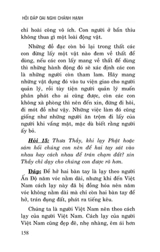 HOÛI ÑAÙP OAI NGHI CHAÙNH HAÏNH

chæ hoaøi coâng voâ ích. Con ngöôøi ôû baån thæu
khoâng thua gì moät loaøi ñoäng vaät.
Nhöõng ñoà ñaïc coøn boû laïi trong thaát caùc
con ñöøng laáy moät vaät naøo ñem veà thaát ñeå
duøng, neáu caùc con laáy mang veà thaát ñeå duøng
thì nhöõng haønh ñoäng ñoù seõ xaùc ñònh caùc con
laø nhöõng ngöôøi coøn tham lam. Haõy mang
nhöõng vaät duïng ñoù vaøo tu vieän giao cho ngöôøi
quaûn lyù, roài tuøy tieän ngöôøi quaûn lyù muoán
phaân phaùt cho ai cuõng ñöôïc, coøn caùc con
khoâng xaø phoøng thì neân ñeán xin, ñöøng ñi hoâi,
ñi moùt ñoà nhö vaäy. Nhöõng vieäc laøm ñoù cuõng
gioáng nhö nhöõng ngöôøi aên troäm ñi laáy cuûa
ngöôøi khi vaéng maët, maëc duø bieát raèng ngöôøi
aáy boû.
Hoûi 15: Thöa Thaày, khi laïy Phaät hoaëc
saùm hoái chuùng con neân ñeå hai tay saùt vaøo
nhau hay caùch nhau ñeå traùn chaïm ñaát? xin
Thaày chæ daïy cho chuùng con ñöôïc roõ hôn.
Ñaùp: Ñeå hôû hai baøn tay laø laïy theo ngöôøi
AÁn Ñoä naêm voùc naèm daøi, nhöng khi ñeán Vieät
Nam caùch laïy naøy ñaõ bò ñoàng hoùa neân naêm
voùc khoâng naèm daøi maø chæ coøn hai baøn tay ñeå
hôû, traùn ñuïng ñaát, phaùt ra tieáng keâu.
Chuùng ta laø ngöôøi Vieät Nam neân theo caùch
laïy cuûa ngöôøi Vieät Nam. Caùch laïy cuûa ngöôøi
Vieät Nam cuõng ñeïp ñeõ, nheï nhaøng, eâm aùi hôn
158

 