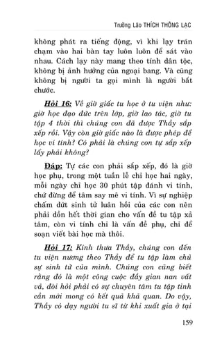 Tröôûng Laõo THÍCH THOÂNG LAÏC

khoâng phaùt ra tieáng ñoäng, vì khi laïy traùn
chaïm vaøo hai baøn tay luoân luoân ñeå saùt vaøo
nhau. Caùch laïy naøy mang theo tính daân toäc,
khoâng bò aûnh höôûng cuûa ngoaïi bang. Vaø cuõng
khoâng bò ngöôøi ta goïi mình laø ngöôøi baét
chöôùc.
Hoûi 16: Veà giôø giaác tu hoïc ôû tu vieän nhö:
giôø hoïc ñaïo ñöùc treân lôùp, giôø lao taùc, giôø tu
taäp 4 thôøi thì chuùng con ñaõ ñöôïc Thaày saép
xeáp roài. Vaäy coøn giôø giaác naøo laø ñöôïc pheùp ñeå
hoïc vi tính? Coù phaûi laø chuùng con töï saép xeáp
laáy phaûi khoâng?
Ñaùp: Töï caùc con phaûi saép xeáp, ñoù laø giôø
hoïc phuï, trong moät tuaàn leã chæ hoïc hai ngaøy,
moãi ngaøy chæ hoïc 30 phuùt taäp ñaùnh vi tính,
chöù ñöøng ñeå taâm say meâ vi tính. Vì söï nghieäp
chaám döùt sinh töû luaân hoài cuûa caùc con neân
phaûi doàn heát thôøi gian cho vaán ñeà tu taäp xaû
taâm, coøn vi tính chæ laø vaán ñeà phuï, chæ ñeå
soaïn vieát baøi hoïc maø thoâi.
Hoûi 17: Kính thöa Thaày, chuùng con ñeán
tu vieän nöông theo Thaày ñeå tu taäp laøm chuû
söï sinh töû cuûa mình. Chuùng con cuõng bieát
raèng ñoù laø moät coâng cuoäc ñaày gian nan vaát
vaû, ñoøi hoûi phaûi coù söï chuyeân taâm tu taäp tinh
caàn môùi mong coù keát quaû khaû quan. Do vaäy,
Thaày coù daïy ngöôøi tu só töø khi xuaát gia ôû taïi
159

 