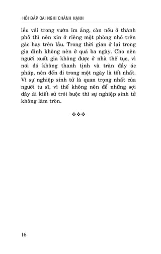 HOÛI ÑAÙP OAI NGHI CHAÙNH HAÏNH

leàu vaûi trong vöôøn im aéng, coøn neáu ôû thaønh
phoá thì neân xin ôû rieâng moät phoøng nhoû treân
gaùc hay treân laàu. Trong thôøi gian ôû laïi trong
gia ñình khoâng neân ôû quaù ba ngaøy. Cho neân
ngöôøi xuaát gia khoâng ñöôïc ôû nhaø theá tuïc, vì
nôi ñoù khoâng thanh tònh vaø traøn ñaày aùc
phaùp, neân ñeán ñi trong moät ngaøy laø toát nhaát.
Vì söï nghieäp sinh töû laø quan troïng nhaát cuûa
ngöôøi tu só, vì theá khoâng neân ñeå nhöõng sôïi
daây aùi kieát söû troùi buoäc thì söï nghieäp sinh töû
khoâng laøm troøn.


16

 