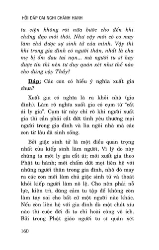 HOÛI ÑAÙP OAI NGHI CHAÙNH HAÏNH

tu vieän khoâng rôøi nöõa böôùc cho ñeán khi
chöùng ñaïo môùi thoâi. Nhö vaäy môùi coù cô may
laøm chuû ñöôïc söï sinh töû cuûa mình. Vaäy thì
khi trong gia ñình coù ngöôøi thaân, nhaát laø cha
meï bò oám ñau tai naïn... maø ngöôøi tu só hay
ñöôïc tin thì neân tö duy quaùn xeùt nhö theá naøo
cho ñuùng vaäy Thaày?
Ñaùp: Caùc con coù hieåu yù nghóa xuaát gia
chöa?
Xuaát gia coù nghóa laø ra khoûi nhaø (gia
ñình). Laøm roõ nghóa xuaát gia coù cuïm töø “caét
aùi ly gia”. Cuïm töø naøy chæ roõ khi ngöôøi xuaát
gia thì caàn phaûi caét ñöùt tình yeâu thöông moïi
ngöôøi trong gia ñình vaø lìa ngoâi nhaø maø caùc
con töø laâu ñaõ sinh soáng.
Bôûi giaëc sinh töû laø moät ñieàu quan troïng
nhaát cuûa kieáp sinh laøm ngöôøi, Vì lyù do naøy
chuùng ta môùi ly gia caét aùi; môùi xuaát gia theo
Phaät tu haønh; môùi chaám döùt moïi lieân heä vôùi
nhöõng ngöôøi thaân trong gia ñình, nhôø ñoù may
ra caùc con môùi laøm chuû giaëc sinh töû vaø thoaùt
khoûi kieáp ngöôøi laøm noâ leä. Cho neân phaûi noã
löïc, kieân trì, duõng caûm tu taäp ñeå khoâng coøn
laøm tay sai cho baát cöù moät ngöôøi naøo khaùc.
Neáu coøn lieân heä vôùi gia ñình duø moät chuùt xíu
naøo thì cuoäc ñôøi ñi tu chæ hoaøi coâng voâ ích.
Bôûi trong Phaät giaùo ngöôøi tu só quaùn xeùt
160

 