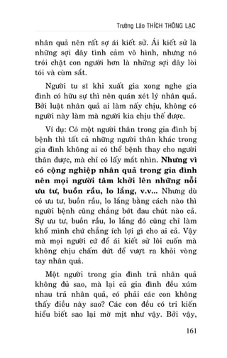 Tröôûng Laõo THÍCH THOÂNG LAÏC

nhaân quaû neân raát sôï aùi kieát söû. AÙi kieát söû laø
nhöõng sôïi daây tình caûm voâ hình, nhöng noù
troùi chaët con ngöôøi hôn laø nhöõng sôïi daây loøi
toùi vaø cuøm saét.
Ngöôøi tu só khi xuaát gia xong nghe gia
ñình coù höõu söï thì neân quaùn xeùt lyù nhaân quaû.
Bôûi luaät nhaân quaû ai laøm naáy chòu, khoâng coù
ngöôøi naøy laøm maø ngöôøi kia chòu theá ñöôïc.
Ví duï: Coù moät ngöôøi thaân trong gia ñình bò
beänh thì taát caû nhöõng ngöôøi thaân khaùc trong
gia ñình khoâng ai coù theå beänh thay cho ngöôøi
thaân ñöôïc, maø chæ coù laáy maét nhìn. Nhöng vì
coù coäng nghieäp nhaân quaû trong gia ñình
neân moïi ngöôøi taâm khôûi leân nhöõng noãi
öu tö, buoàn raàu, lo laéng, v.v... Nhöng duø
coù öu tö, buoàn raàu, lo laéng baèng caùch naøo thì
ngöôøi beänh cuõng chaúng bôùt ñau chuùt naøo caû.
Söï öu tö, buoàn raàu, lo laéng ñoù cuõng chæ laøm
khoå mình chöù chaúng ích lôïi gì cho ai caû. Vaäy
maø moïi ngöôøi cöù ñeå aùi kieát söû loâi cuoán maø
khoâng chòu chaám döùt ñeå vöôït ra khoûi voøng
tay nhaân quaû.
Moät ngöôøi trong gia ñình traû nhaân quaû
khoâng ñuû sao, maø laïi caû gia ñình ñeàu xuùm
nhau traû nhaân quaû, coù phaûi caùc con khoâng
thaáy ñieàu naøy sao? Caùc con ñeàu coù tri kieán
hieåu bieát sao laïi môø mòt nhö vaäy. Bôûi vaäy,
161

 