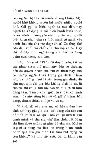 HOÛI ÑAÙP OAI NGHI CHAÙNH HAÏNH

con ngöôøi thaät laø voâ minh khuûng khieáp. Moät
ngöôøi khoå khoâng muoán laïi muoán nhieàu ngöôøi
khoå. Caùi goïi laø hieáu haïnh töø xöa ñeán nay
ngöôøi ta söû duïng laø caùi hieáu haïnh hình thöùc,
toû ra mình thöông yeâu cha meï cho moïi ngöôøi
bieát khen chôi, chöù söï thaät mình coù gaùnh vaùc
beänh ñau cuûa cha meï ñöôïc chöa? Coù thay theá
côn ñau khoå, caùi cheát cuûa cha meï chöa? Hay
chæ veà ñaây nhìn ngoù trong khi cha meï ñang
quaèn quaïi trong côn ñau.
Haõy tö duy nhö Thaày ñaõ daïy ôû treân, taát caû
caùc phaùp treân theá gian naøy ñeàu voâ thöôøng,
ñeàu do duyeân nhaân quaû maø coù thaân naøy, maø
coù nhöõng ngöôøi thaân trong gia ñình. Thaân
naøy vaø nhöõng ngöôøi thaân trong gia ñình, duø
cha meï, anh chò em ñeàu khoâng phaûi laø ta, laø
cuûa ta, thì coù lyù ñaâu caùc con ñeå aùi kieát söû laøm
ñoäng taâm. Taâm yù cuûa ngöôøi tu só ñaâu coù raûnh
rang, luùc naøo cuõng baûo veä vaø giöõ gìn taâm baát
ñoäng, thanh thaûn, an laïc vaø voâ söï.
Vì theá, duø cho cha meï coù beänh ñau hay
cheát thì haõy giöõ gìn taâm baát ñoäng cuûa caùc con
ñeå tieán tôùi taâm voâ laäu. Taâm voâ laäu môùi laø cöùu
caùnh mình vaø cha meï, chöù taâm chöa baát ñoäng
thì laøm ñöôïc nhöõng gì giuùp ñôõ cha meï. Khi tu
taäp chöa xong maø lieân heä trong hoaøn caûnh
nhaân quaû cuûa gia ñình thì taâm baát ñoäng coù
coøn khoâng? Vaø nhö vaäy cuoäc ñôøi tu haønh cuûa
162

 