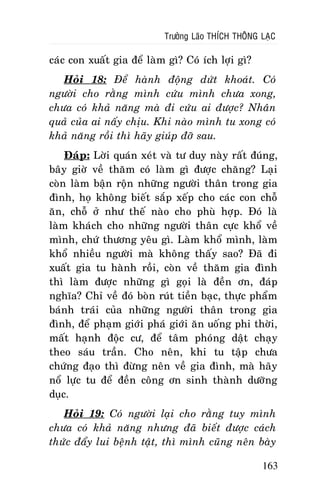 Tröôûng Laõo THÍCH THOÂNG LAÏC

caùc con xuaát gia ñeå laøm gì? Coù ích lôïi gì?
Hoûi 18: Ñeå haønh ñoäng döùt khoaùt. Coù
ngöôøi cho raèng mình cöùu mình chöa xong,
chöa coù khaû naêng maø ñi cöùu ai ñöôïc? Nhaân
quaû cuûa ai naáy chòu. Khi naøo mình tu xong coù
khaû naêng roài thì haõy giuùp ñôõ sau.
Ñaùp: Lôøi quaùn xeùt vaø tö duy naøy raát ñuùng,
baây giôø veà thaêm coù laøm gì ñöôïc chaêng? Laïi
coøn laøm baän roän nhöõng ngöôøi thaân trong gia
ñình, hoï khoâng bieát saép xeáp cho caùc con choã
aên, choã ôû nhö theá naøo cho phuø hôïp. Ñoù laø
laøm khaùch cho nhöõng ngöôøi thaân cöïc khoå veà
mình, chöù thöông yeâu gì. Laøm khoå mình, laøm
khoå nhieàu ngöôøi maø khoâng thaáy sao? Ñaõ ñi
xuaát gia tu haønh roài, coøn veà thaêm gia ñình
thì laøm ñöôïc nhöõng gì goïi laø ñeàn ôn, ñaùp
nghóa? Chæ veà ñoù boøn ruùt tieàn baïc, thöïc phaåm
baùnh traùi cuûa nhöõng ngöôøi thaân trong gia
ñình, ñeå phaïm giôùi phaù giôùi aên uoáng phi thôøi,
maát haïnh ñoäc cö, ñeå taâm phoùng daät chaïy
theo saùu traàn. Cho neân, khi tu taäp chöa
chöùng ñaïo thì ñöøng neân veà gia ñình, maø haõy
noå löïc tu ñeå ñeàn coâng ôn sinh thaønh döôõng
duïc.
Hoûi 19: Coù ngöôøi laïi cho raèng tuy mình
chöa coù khaû naêng nhöng ñaõ bieát ñöôïc caùch
thöùc ñaåy lui beänh taät, thì mình cuõng neân baøy
163

 