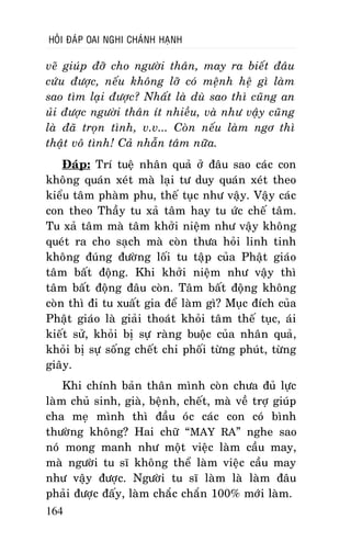 HOÛI ÑAÙP OAI NGHI CHAÙNH HAÏNH

veõ giuùp ñôõ cho ngöôøi thaân, may ra bieát ñaâu
cöùu ñöôïc, neáu khoâng lôõ coù meänh heä gì laøm
sao tìm laïi ñöôïc? Nhaát laø duø sao thì cuõng an
uûi ñöôïc ngöôøi thaân ít nhieàu, vaø nhö vaäy cuõng
laø ñaõ troïn tình, v.v... Coøn neáu laøm ngô thì
thaät voâ tình! Caû nhaãn taâm nöõa.
Ñaùp: Trí tueä nhaân quaû ôû ñaâu sao caùc con
khoâng quaùn xeùt maø laïi tö duy quaùn xeùt theo
kieåu taâm phaøm phu, theá tuïc nhö vaäy. Vaäy caùc
con theo Thaày tu xaû taâm hay tu öùc cheá taâm.
Tu xaû taâm maø taâm khôûi nieäm nhö vaäy khoâng
queùt ra cho saïch maø coøn thöa hoûi linh tinh
khoâng ñuùng ñöôøng loái tu taäp cuûa Phaät giaùo
taâm baát ñoäng. Khi khôûi nieäm nhö vaäy thì
taâm baát ñoäng ñaâu coøn. Taâm baát ñoäng khoâng
coøn thì ñi tu xuaát gia ñeå laøm gì? Muïc ñích cuûa
Phaät giaùo laø giaûi thoaùt khoûi taâm theá tuïc, aùi
kieát söû, khoûi bò söï raøng buoäc cuûa nhaân quaû,
khoûi bò söï soáng cheát chi phoái töøng phuùt, töøng
giaây.
Khi chính baûn thaân mình coøn chöa ñuû löïc
laøm chuû sinh, giaø, beänh, cheát, maø veà trôï giuùp
cha meï mình thì ñaàu oùc caùc con coù bình
thöôøng khoâng? Hai chöõ “MAY RA” nghe sao
noù mong manh nhö moät vieäc laøm caàu may,
maø ngöôøi tu só khoâng theå laøm vieäc caàu may
nhö vaäy ñöôïc. Ngöôøi tu só laøm laø laøm ñaâu
phaûi ñöôïc ñaáy, laøm chaéc chaén 100% môùi laøm.
164

 
