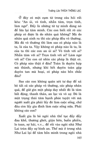 Tröôûng Laõo THÍCH THOÂNG LAÏC

ÔÛ ñaây coù moät cuïm töø trong caâu hoûi raát
keâu: “An uûi, voâ tình, nhaãn taâm, troïn tình,
laøm ngô”. Ñaáy laø nhöõng töø töï mình duøng noù
ñeå löøa laïi taâm mình. Caùc con bieát raát roõ caùc
phaùp coù ñöôïc laø do nhaân quaû khoâng? Maø do
nhaân quaû sinh ra thì caùc phaùp ñeàu voâ thöôøng.
Maø ñaõ voâ thöôøng thì laøm sao coù phaùp naøo laø
ta, laø cuûa ta. Vaäy khoâng coù phaùp naøo laø ta, laø
cuûa ta thì caùc con an uûi ai? Voâ tình vôùi ai?
Nhaãn taâm vôùi ai? Troïn tình vôùi ai? Laøm ngô
vôùi ai? Caùc con cöù nhìn caùc phaùp laø thaät coù.
Coù phaùp naøo thaät ôû ñaâu? Toaøn laø duyeân hôïp
maø thaønh, nhöng khi heát duyeân toaøn gaëp
duyeân tan maø hoaïi, coù phaùp naøo beàn chaéc
ñaâu?
Sao caùc con khoâng quaùn xeùt tö duy ñeå xaû
boû taát caû caùc phaùp voâ thöôøng, caùc phaùp nhaân
quaû, ñeå giöõ gìn moät phaùp duy nhaát ñoù laø taâm
baát ñoäng, thanh thaûn, an laïc vaø voâ söï. Ñoù laø
moät traïng thaùi taâm haïnh phuùc tuyeät vôøi maø
ngöôøi xuaát gia phaûi laáy ñoù laøm cuoäc soáng, chöù
ñaâu coøn laáy gia ñình laøm cuoäc soáng nöõa. Phaûi
khoâng caùc con?
Xuaát gia laø boû ngoâi nhaø theá tuïc ñaày daãy
ñau khoå, thöông gheùt, giaän hôøn, buoàn phieàn,
lo toan, sôï haõi, v.v... ñeå roài vaøo ngoâi nhaø Nhö
Lai traøn ñaày söï bình an. Theá maø ôû trong nhaø
Nhö Lai laïi ñeå taâm hoàn mình trong ngoâi nhaø
165

 
