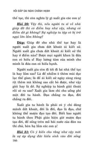 HOÛI ÑAÙP OAI NGHI CHAÙNH HAÏNH

theá tuïc, thì coøn nghóa lyù gì xuaát gia caùc con aï!
Hoûi 20: Vaäy thì, neáu ngöôøi tu só veà nhaø
giuùp ñôõ thì coù ñieåm hay nhö vaäy, nhöng coù
ñieåm dôû gì khoâng? Söï nghieäp tu taäp coù bò trôû
ngaïi lôùn laém khoâng?
Ñaùp: Giuùp ñôõ cho nhaø theá tuïc hay laø
ngöôøi xuaát gia chöa döùt khoaùt aùi kieát söû.
Ngöôøi xuaát gia chöa döùt khoaùt aùi kieát söû thì
hay ôû ñieåm naøo? Ñöôïc moïi ngöôøi khen laø ñöùa
con coù hieáu ö! Hay löông taâm cuûa mình cho
mình laø ñöùa con coù hieáu haïnh.
Ngöôøi xuaát gia coøn ñi tôùi ñi lui nhaø theá tuïc
laø hay laém sao? Laø ñeå nhieãm oâ theâm muøi duïc
laïc theá gian; laø ñeå aùi kieát söû ngaøy caøng raøng
ròt theâm maø khoâng sao caét boû ñöôïc, nhö vaäy
gioûi hay laø dôû. Söï nghieäp tu haønh giaûi thoaùt
roài seõ ra sao? Xuaát gia laøm chi cho uoång phí
moät ñôøi tu haønh. Ñaïo chaúng ra ñaïo, ñôøi
chaúng ra ñôøi.
Xuaát gia tu haønh laø phaûi coù yù chí duõng
maõnh döùt khoaùt, ñôøi laø ñôøi, ñaïo laø ñaïo, chöù
khoâng theå möôïn ñaïo taïo ñôøi. Bieát bao ngöôøi
tu haønh theo Phaät giaùo hieän giôø möôïn ñaïo
taïo ñôøi, ñeå soáng treân moà hoâi nöôùc cuûa ñaøn na
thí chuû, heøn haï laém caùc con aï!
Hoûi 21: Coù yù kieán cho raèng nhö vaäy môùi
laø söï aùp duïng ñöùc hieáu sinh vaøo ñôøi soáng
166

 