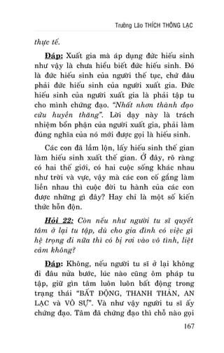 Tröôûng Laõo THÍCH THOÂNG LAÏC

thöïc teá.
Ñaùp: Xuaát gia maø aùp duïng ñöùc hieáu sinh
nhö vaäy laø chöa hieåu bieát ñöùc hieáu sinh. Ñoù
laø ñöùc hieáu sinh cuûa ngöôøi theá tuïc, chöù ñaâu
phaûi ñöùc hieáu sinh cuûa ngöôøi xuaát gia. Ñöùc
hieáu sinh cuûa ngöôøi xuaát gia laø phaûi taäp tu
cho mình chöùng ñaïo. “Nhaát nhôn thaønh ñaïo
cöûu huyeàn thaêng”. Lôøi daïy naøy laø traùch
nhieäm boån phaän cuûa ngöôøi xuaát gia, phaûi laøm
ñuùng nghóa cuûa noù môùi ñöôïc goïi laø hieáu sinh.
Caùc con ñaõ laàm loän, laáy hieáu sinh theá gian
laøm hieáu sinh xuaát theá gian. ÔÛ ñaây, roõ raøng
coù hai theá giôùi, coù hai cuoäc soáng khaùc nhau
nhö trôøi vaø vöïc, vaäy maø caùc con coá gaéng laøm
lieàn nhau thì cuoäc ñôøi tu haønh cuûa caùc con
ñöôïc nhöõng gì ñaây? Hay chæ laø moät soá kieán
thöùc hoãn ñoän.
Hoûi 22: Coøn neáu nhö ngöôøi tu só quyeát
taâm ôû laïi tu taäp, duø cho gia ñình coù vieäc gì
heä troïng ñi nöõa thì coù bò rôi vaøo voâ tình, lieät
caûm khoâng?
Ñaùp: Khoâng, neáu ngöôøi tu só ôû laïi khoâng
ñi ñaâu nöûa böôùc, luùc naøo cuõng oâm phaùp tu
taäp, giöõ gìn taâm luoân luoân baát ñoäng trong
traïng thaùi “BAÁT ÑOÄNG, THANH THAÛN, AN
LAÏC vaø VOÂ SÖÏ”. Vaø nhö vaäy ngöôøi tu só aáy
chöùng ñaïo. Taâm ñaõ chöùng ñaïo thì choã naøo goïi
167

 