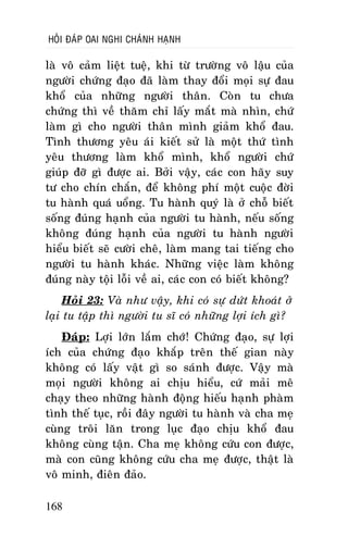 HOÛI ÑAÙP OAI NGHI CHAÙNH HAÏNH

laø voâ caûm lieät tueä, khi töø tröôøng voâ laäu cuûa
ngöôøi chöùng ñaïo ñaõ laøm thay ñoåi moïi söï ñau
khoå cuûa nhöõng ngöôøi thaân. Coøn tu chöa
chöùng thì veà thaêm chæ laáy maét maø nhìn, chöù
laøm gì cho ngöôøi thaân mình giaûm khoå ñau.
Tình thöông yeâu aùi kieát söû laø moät thöù tình
yeâu thöông laøm khoå mình, khoå ngöôøi chöù
giuùp ñôõ gì ñöôïc ai. Bôûi vaäy, caùc con haõy suy
tö cho chín chaén, ñeå khoâng phí moät cuoäc ñôøi
tu haønh quaù uoång. Tu haønh quyù laø ôû choã bieát
soáng ñuùng haïnh cuûa ngöôøi tu haønh, neáu soáng
khoâng ñuùng haïnh cuûa ngöôøi tu haønh ngöôøi
hieåu bieát seõ cöôøi cheâ, laøm mang tai tieáng cho
ngöôøi tu haønh khaùc. Nhöõng vieäc laøm khoâng
ñuùng naøy toäi loãi veà ai, caùc con coù bieát khoâng?
Hoûi 23: Vaø nhö vaäy, khi coù söï döùt khoaùt ôû
laïi tu taäp thì ngöôøi tu só coù nhöõng lôïi ích gì?
Ñaùp: Lôïi lôùn laém chôù! Chöùng ñaïo, söï lôïi
ích cuûa chöùng ñaïo khaép treân theá gian naøy
khoâng coù laáy vaät gì so saùnh ñöôïc. Vaäy maø
moïi ngöôøi khoâng ai chòu hieåu, cöù maûi meâ
chaïy theo nhöõng haønh ñoäng hieáu haïnh phaøm
tình theá tuïc, roài ñaây ngöôøi tu haønh vaø cha meï
cuøng troâi laên trong luïc ñaïo chòu khoå ñau
khoâng cuøng taän. Cha meï khoâng cöùu con ñöôïc,
maø con cuõng khoâng cöùu cha meï ñöôïc, thaät laø
voâ minh, ñieân ñaûo.
168

 