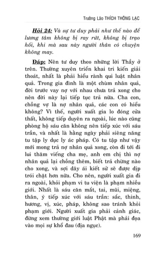 Tröôûng Laõo THÍCH THOÂNG LAÏC

Hoûi 24: Vaø söï tö duy phaûi nhö theá naøo ñeå
löông taâm khoâng bò ray röùt, khoâng bò traïo
hoái, khi maø sau naøy ngöôøi thaân coù chuyeän
khoâng may.
Ñaùp: Neân tö duy theo nhöõng lôøi Thaày ôû
treân. Thöôøng xuyeân trieån khai tri kieán giaûi
thoaùt, nhaát laø phaûi hieåu raønh qui luaät nhaân
quaû. Trong gia ñình laø moät chuøm nhaân quaû,
ñôøi tröôùc vay nôï vôùi nhau chöa traû xong cho
neân ñôøi naøy laïi tieáp tuïc traû nöõa. Cha con,
choàng vôï laø nôï nhaân quaû, caùc con coù hieåu
khoâng? Vì theá, ngöôøi xuaát gia lo ñoùng cöûa
thaát, khoâng tieáp duyeân ra ngoaøi, luùc naøo cuõng
phoøng hoä saùu caên khoâng neân tieáp xuùc vôùi saùu
traàn, vaø nhaát laø haèng ngaøy phaûi sieâng naêng
tu taäp ly duïc ly aùc phaùp. Coù tu taäp nhö vaäy
môùi mong traû nôï nhaân quaû xong, coøn ñi tôùi ñi
lui thaêm vieáng cha meï, anh em chò thì nôï
nhaân quaû laïi choàng theâm, bieát traû chöøng naøo
cho xong, vaø sôïi daây aùi kieát söû seõ ñöôïc dòp
troùi chaët hôn nöõa. Cho neân, ngöôøi xuaát gia ñi
ra ngoaøi, khoûi phaïm vi tu vieän laø phaïm nhieàu
giôùi. Nhaát laø saùu caên maét, tai, muõi, mieäng,
thaân, yù tieáp xuùc vôùi saùu traàn: saéc, thinh,
höông, vò, xuùc, phaùp, khoâng sao traùnh khoûi
phaïm giôùi. Ngöôøi xuaát gia phaûi caûnh giaùc,
ñöøng xem thöôøng giôùi luaät Phaät maø phaûi ñoïa
vaøo moïi söï khoå ñau (ñòa nguïc).
169

 