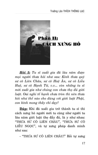 Tröôûng Laõo THÍCH THOÂNG LAÏC

Phaàn II:
CAÙCH XÖNG HOÂ

Hoûi 5: Tu só xuaát gia ñaõ laâu naêm ñöôïc
moïi ngöôøi thöa hoûi nhö sau: Kính thöa quyù
sö coâ Lieân Chaâu, sö coâ Hueä AÂn, sö coâ Lieãu
Hueä, sö coâ Haïnh Töø, v.v... coøn nhöõng tu só
môùi xuaát gia nhö chuùng con chöa thoï ñuû giôùi
luaät. Oai nghi teá haïnh chöa troøn thì neân thöa
hoûi nhö theá naøo cho ñuùng vôùi giôùi luaät Phaät,
con kính mong thaày chæ daïy?
Ñaùp: Khi ñaõ xuaát gia trôû thaønh tu só thì
caùch xöng hoâ ngöôøi môùi tu cuõng nhö ngöôøi tu
laâu naêm giôùi luaät thoï ñaày ñuû, laø y nhö nhau:
“THÖA SÖ COÂ LIEÂN CHAÂU”, “THÖA SÖ COÂ
LIEÃU NGOÏC”, vaø töï xöng phaùp danh mình
nhö sau:
- “THÖA SÖ COÂ LIEÂN CHAÂU !” Roài töï xöng
17

 