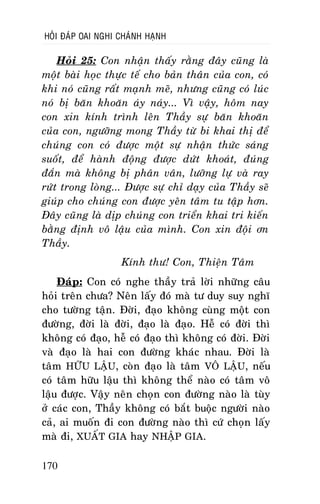 HOÛI ÑAÙP OAI NGHI CHAÙNH HAÏNH

Hoûi 25: Con nhaän thaáy raèng ñaây cuõng laø
moät baøi hoïc thöïc teá cho baûn thaân cuûa con, coù
khi noù cuõng raát maïnh meõ, nhöng cuõng coù luùc
noù bò baên khoaên aùy naùy... Vì vaäy, hoâm nay
con xin kính trình leân Thaày söï baên khoaên
cuûa con, ngöôõng mong Thaày töø bi khai thò ñeå
chuùng con coù ñöôïc moät söï nhaän thöùc saùng
suoát, ñeå haønh ñoäng ñöôïc döùt khoaùt, ñuùng
ñaén maø khoâng bò phaân vaân, löôõng löï vaø ray
röùt trong loøng... Ñöôïc söï chæ daïy cuûa Thaày seõ
giuùp cho chuùng con ñöôïc yeân taâm tu taäp hôn.
Ñaây cuõng laø dòp chuùng con trieån khai tri kieán
baèng ñònh voâ laäu cuûa mình. Con xin ñoäi ôn
Thaày.
Kính thö! Con, Thieän Taâm
Ñaùp: Con coù nghe thaày traû lôøi nhöõng caâu
hoûi treân chöa? Neân laáy ñoù maø tö duy suy nghó
cho töôøng taän. Ñôøi, ñaïo khoâng cuøng moät con
ñöôøng, ñôøi laø ñôøi, ñaïo laø ñaïo. Heã coù ñôøi thì
khoâng coù ñaïo, heã coù ñaïo thì khoâng coù ñôøi. Ñôøi
vaø ñaïo laø hai con ñöôøng khaùc nhau. Ñôøi laø
taâm HÖÕU LAÄU, coøn ñaïo laø taâm VOÂ LAÄU, neáu
coù taâm höõu laäu thì khoâng theå naøo coù taâm voâ
laäu ñöôïc. Vaäy neân choïn con ñöôøng naøo laø tuøy
ôû caùc con, Thaày khoâng coù baét buoäc ngöôøi naøo
caû, ai muoán ñi con ñöôøng naøo thì cöù choïn laáy
maø ñi, XUAÁT GIA hay NHAÄP GIA.
170

 