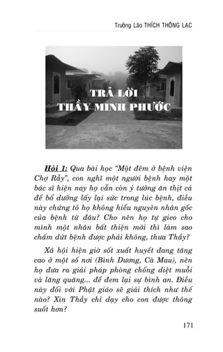 Tröôûng Laõo THÍCH THOÂNG LAÏC

TRAÛ LÔØI
THAÀY MINH PHÖÔÙC

Hoûi 1: Qua baøi hoïc “Moät ñeâm ôû beänh vieän
Chôï Raãy”, con nghó moät ngöôøi beänh hay moät
baùc só hieän nay hoï vaãn coøn yù töôûng aên thòt caù
ñeå boå döôõng laáy laïi söùc trong luùc beänh, ñieàu
naøy chöùng toû hoï khoâng hieåu nguyeân nhaân goác
cuûa beänh töø ñaâu? Cho neân hoï töï gieo cho
mình moät nhaân baát thieän môùi thì laøm sao
chaám döùt beänh ñöôïc phaûi khoâng, thöa Thaày?
Xaõ hoäi hieän giôø soát xuaát huyeát ñang taêng
cao ôû moät soá nôi (Bình Döông, Caø Mau), neân
hoï ñöa ra giaûi phaùp phoøng choáng dieät muoãi
vaø laêng quaêng... ñeå ñem laïi söï bình an. Ñieàu
naøy ñoái vôùi Phaät giaùo seõ giaûi thích nhö theá
naøo? Xin Thaày chæ daïy cho con ñöôïc thoâng
suoát hôn?
171

 