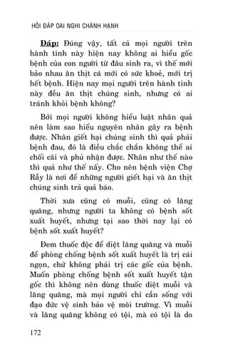 HOÛI ÑAÙP OAI NGHI CHAÙNH HAÏNH

Ñaùp: Ñuùng vaäy, taát caû moïi ngöôøi treân
haønh tinh naøy hieän nay khoâng ai hieåu goác
beänh cuûa con ngöôøi töø ñaâu sinh ra, vì theá môùi
baûo nhau aên thòt caù môùi coù söùc khoeû, môùi trò
heát beänh. Hieän nay moïi ngöôøi treân haønh tinh
naøy ñeàu aên thòt chuùng sinh, nhöng coù ai
traùnh khoûi beänh khoâng?
Bôûi moïi ngöôøi khoâng hieåu luaät nhaân quaû
neân laøm sao hieåu nguyeân nhaân gaây ra beänh
ñöôïc. Nhaân gieát haïi chuùng sinh thì quaû phaûi
beänh ñau, ñoù laø ñieàu chaéc chaén khoâng theå ai
choái caõi vaø phuû nhaän ñöôïc. Nhaân nhö theá naøo
thì quaû nhö theá naáy. Cho neân beänh vieän Chôï
Raãy laø nôi ñeå nhöõng ngöôøi gieát haïi vaø aên thòt
chuùng sinh traû quaû baùo.
Thôøi xöa cuõng coù muoãi, cuõng coù laêng
quaêng, nhöng ngöôøi ta khoâng coù beänh soát
xuaát huyeát, nhöng taïi sao thôøi nay laïi coù
beänh soát xuaát huyeát?
Ñem thuoác ñoäc ñeå dieät laêng quaêng vaø muoãi
ñeå phoøng choáng beänh soát xuaát huyeát laø trò caùi
ngoïn, chöù khoâng phaûi trò caùc goác cuûa beänh.
Muoán phoøng choáng beänh soát xuaát huyeát taän
goác thì khoâng neân duøng thuoác dieät muoãi vaø
laêng quaêng, maø moïi ngöôøi chæ caàn soáng vôùi
ñaïo ñöùc veä sinh baûo veä moâi tröôøng. Vì muoãi
vaø laêng quaêng khoâng coù toäi, maø coù toäi laø do
172

 