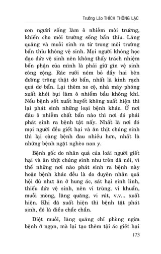Tröôûng Laõo THÍCH THOÂNG LAÏC

con ngöôøi soáng laøm oâ nhieãm moâi tröôøng,
khieán cho moâi tröôøng soáng baån thæu. Laêng
quaêng vaø muoãi sinh ra töø trong moâi tröôøng
baån thæu khoâng veä sinh. Moïi ngöôøi khoâng hoïc
ñaïo ñöùc veä sinh neân khoâng thaáy traùch nhieäm
boån phaän cuûa mình laø phaûi giöõ gìn veä sinh
coâng coäng. Raùc röôûi neùm boû ñaày hai beân
ñöôøng troâng thaät dô baån, nhaát laø kinh raïch
quaù dô baån. Laïi theâm xe coä, nhaø maùy phoùng
xuaát khoùi buïi laøm oâ nhieåm baàu khoâng khí.
Neáu beänh soát xuaát huyeát khoâng xuaát hieän thì
laïi phaùt sinh nhöõng loaïi beänh khaùc. ÔÛ nôi
ñaâu oâ nhieãm chaát baån naøo thì nôi ñoù phaûi
phaùt sinh ra beänh taät naáy. Nhaát laø nôi ñoù
moïi ngöôøi ñeàu gieát haïi vaø aên thòt chuùng sinh
thì laïi caøng beänh ñau nhieàu hôn, nhaát laø
nhöõng beänh ngaët ngheøo nan y.
Beänh goác do nhaân quaû cuûa loaøi ngöôøi gieát
haïi vaø aên thòt chuùng sinh nhö treân ñaõ noùi, vì
theá nhöõng nôi naøo phaùt sinh ra beänh naøy
hoaëc beänh khaùc ñeàu laø do duyeân nhaân quaû
hoäi ñuû nhö: aên ôû hung aùc, saùt haïi sinh linh,
thieáu ñöùc veä sinh, neân vi truøng, vi khuaån,
muoãi moøng, laêng quaêng, vi ruùt, v.v... xuaát
hieän. Khi ñaõ xuaát hieän thì beänh taät phaùt
sinh, ñoù laø ñieàu chaéc chaén.
Dieät muoãi, laêng quaêng chæ phoøng ngöøa
beänh ôû ngoïn, maø laïi taïo theâm toäi aùc gieát haïi
173

 