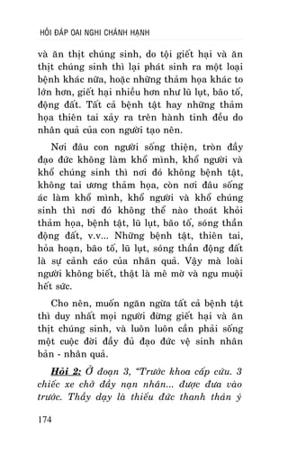 HOÛI ÑAÙP OAI NGHI CHAÙNH HAÏNH

vaø aên thòt chuùng sinh, do toäi gieát haïi vaø aên
thòt chuùng sinh thì laïi phaùt sinh ra moät loaïi
beänh khaùc nöõa, hoaëc nhöõng thaûm hoïa khaùc to
lôùn hôn, gieát haïi nhieàu hôn nhö luõ luït, baõo toá,
ñoäng ñaát. Taát caû beänh taät hay nhöõng thaûm
hoïa thieân tai xaûy ra treân haønh tinh ñeàu do
nhaân quaû cuûa con ngöôøi taïo neân.
Nôi ñaâu con ngöôøi soáng thieän, troøn ñaày
ñaïo ñöùc khoâng laøm khoå mình, khoå ngöôøi vaø
khoå chuùng sinh thì nôi ñoù khoâng beänh taät,
khoâng tai öông thaûm hoïa, coøn nôi ñaâu soáng
aùc laøm khoå mình, khoå ngöôøi vaø khoå chuùng
sinh thì nôi ñoù khoâng theå naøo thoaùt khoûi
thaûm hoïa, beänh taät, luõ luït, baõo toá, soùng thaàn
ñoäng ñaát, v.v... Nhöõng beänh taät, thieân tai,
hoûa hoaïn, baõo toá, luõ luït, soùng thaàn ñoäng ñaát
laø söï caûnh caùo cuûa nhaân quaû. Vaäy maø loaøi
ngöôøi khoâng bieát, thaät laø meâ môø vaø ngu muoäi
heát söùc.
Cho neân, muoán ngaên ngöøa taát caû beänh taät
thì duy nhaát moïi ngöôøi ñöøng gieát haïi vaø aên
thòt chuùng sinh, vaø luoân luoân caàn phaûi soáng
moät cuoäc ñôøi ñaày ñuû ñaïo ñöùc veä sinh nhaân
baûn - nhaân quaû.
Hoûi 2: ÔÛ ñoaïn 3, “Tröôùc khoa caáp cöùu. 3
chieác xe chôû ñaày naïn nhaân... ñöôïc ñöa vaøo
tröôùc. Thaày daïy laø thieáu ñöùc thanh thaûn yù
174

 