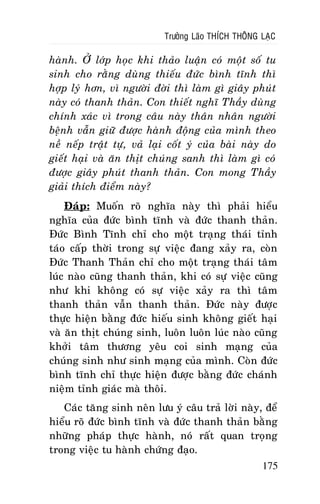 Tröôûng Laõo THÍCH THOÂNG LAÏC

haønh. ÔÛ lôùp hoïc khi thaûo luaän coù moät soá tu
sinh cho raèng duøng thieáu ñöùc bình tónh thì
hôïp lyù hôn, vì ngöôøi ñôøi thì laøm gì giaây phuùt
naøy coù thanh thaûn. Con thieát nghó Thaày duøng
chính xaùc vì trong caâu naøy thaân nhaân ngöôøi
beänh vaãn giöõ ñöôïc haønh ñoäng cuûa mình theo
neà neáp traät töï, vaû laïi coát yù cuûa baøi naøy do
gieát haïi vaø aên thòt chuùng sanh thì laøm gì coù
ñöôïc giaây phuùt thanh thaûn. Con mong Thaày
giaûi thích ñieåm naøy?
Ñaùp: Muoán roõ nghóa naøy thì phaûi hieåu
nghóa cuûa ñöùc bình tónh vaø ñöùc thanh thaûn.
Ñöùc Bình Tónh chæ cho moät traïng thaùi tænh
taùo caáp thôøi trong söï vieäc ñang xaûy ra, coøn
Ñöùc Thanh Thaûn chæ cho moät traïng thaùi taâm
luùc naøo cuõng thanh thaûn, khi coù söï vieäc cuõng
nhö khi khoâng coù söï vieäc xaûy ra thì taâm
thanh thaûn vaãn thanh thaûn. Ñöùc naøy ñöôïc
thöïc hieän baèng ñöùc hieáu sinh khoâng gieát haïi
vaø aên thòt chuùng sinh, luoân luoân luùc naøo cuõng
khôûi taâm thöông yeâu coi sinh maïng cuûa
chuùng sinh nhö sinh maïng cuûa mình. Coøn ñöùc
bình tónh chæ thöïc hieän ñöôïc baèng ñöùc chaùnh
nieäm tænh giaùc maø thoâi.
Caùc taêng sinh neân löu yù caâu traû lôøi naøy, ñeå
hieåu roõ ñöùc bình tónh vaø ñöùc thanh thaûn baèng
nhöõng phaùp thöïc haønh, noù raát quan troïng
trong vieäc tu haønh chöùng ñaïo.
175

 