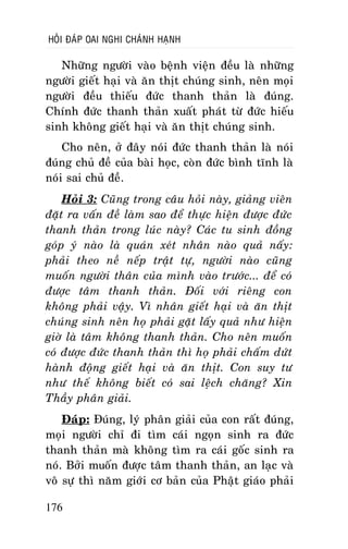 HOÛI ÑAÙP OAI NGHI CHAÙNH HAÏNH

Nhöõng ngöôøi vaøo beänh vieän ñeàu laø nhöõng
ngöôøi gieát haïi vaø aên thòt chuùng sinh, neân moïi
ngöôøi ñeàu thieáu ñöùc thanh thaûn laø ñuùng.
Chính ñöùc thanh thaûn xuaát phaùt töø ñöùc hieáu
sinh khoâng gieát haïi vaø aên thòt chuùng sinh.
Cho neân, ôû ñaây noùi ñöùc thanh thaûn laø noùi
ñuùng chuû ñeà cuûa baøi hoïc, coøn ñöùc bình tónh laø
noùi sai chuû ñeà.
Hoûi 3: Cuõng trong caâu hoûi naøy, giaûng vieân
ñaët ra vaán ñeà laøm sao ñeå thöïc hieän ñöôïc ñöùc
thanh thaûn trong luùc naøy? Caùc tu sinh ñoàng
goùp yù naøo laø quaùn xeùt nhaân naøo quaû naáy:
phaûi theo neà neáp traät töï, ngöôøi naøo cuõng
muoán ngöôøi thaân cuûa mình vaøo tröôùc... ñeå coù
ñöôïc taâm thanh thaûn. Ñoái vôùi rieâng con
khoâng phaûi vaäy. Vì nhaân gieát haïi vaø aên thòt
chuùng sinh neân hoï phaûi gaët laáy quaû nhö hieän
giôø laø taâm khoâng thanh thaûn. Cho neân muoán
coù ñöôïc ñöùc thanh thaûn thì hoï phaûi chaám döùt
haønh ñoäng gieát haïi vaø aên thòt. Con suy tö
nhö theá khoâng bieát coù sai leäch chaêng? Xin
Thaày phaân giaûi.
Ñaùp: Ñuùng, lyù phaân giaûi cuûa con raát ñuùng,
moïi ngöôøi chæ ñi tìm caùi ngoïn sinh ra ñöùc
thanh thaûn maø khoâng tìm ra caùi goác sinh ra
noù. Bôûi muoán ñöôïc taâm thanh thaûn, an laïc vaø
voâ söï thì naêm giôùi cô baûn cuûa Phaät giaùo phaûi
176

 