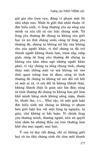 Tröôûng Laõo THÍCH THOÂNG LAÏC

giöõ gìn cho troïn veïn, ñöøng vi phaïm moät loãi
nhoû nhaët naøo. Nhaát laø giôùi thöù nhaát thuoäc veà
ñöùc hieáu sinh, vì loøng thöông yeâu söï soáng cuûa
mình vaø cuûa taát caû caùc loaøi chuùng sinh. Töø
loøng yeâu thöông ñoù chuùng ta khoâng coøn gieát
haïi vaø aên thòt chuùng sinh; cuõng töø loøng yeâu
thöông ñoù, chuùng ta khoâng nôõ laáy cuûa khoâng
cho cuûa ngöôøi khaùc, vì theá chuùng ta ñaõ trôû
thaønh ngöôøi khoâng tham lam, troäm caép, cöôùp
giöït; cuõng töø loøng yeâu thöông ñoù chuùng ta
khoâng coøn taâm nhìn ngoù nhöõng ngöôøi khaùc
phaùi, vì vaäy chuùng ta soáng chung tình, chung
thuûy moät choàng moät vôï maø khoâng rôi vaøo
thoùi quen traêng hoa taø daâm; cuõng töø tình
thöông ñoù chuùng ta khoâng nôõ noùi doái vôùi baát
cöù moät ai caû, vì noùi doái laø khoâng thaønh thaät,
khoâng thaønh thaät laø gian xaûo löøa ñaûo; cuõng
töø tình thöông ñoù chuùng ta khoâng bao giôø laøm
khoå mình baèng caùch khoâng uoáng röôïu, thuoác
laù, thuoác laøo, v.v... Nhö vaäy, töø moät giôùi luaät
ñöùc hieáu sinh maø chuùng ta khoâng vi phaïm
boán giôùi luaät kia vôùi moät loøng töï nguyeän, töï
giaùc, chöù khoâng ai baét buoäc. Vì chính loøng
yeâu thöông mình, thöông ngöôøi, neân noù quyeát
taâm chöøa boû nhöõng ñieàu sai traùi thöôøng laøm
khoå cho moïi ngöôøi, moïi loaøi.
YÙ con tö duy raát ñuùng, chæ coù khoâng gieát
haïi vaø aên thòt chuùng sinh thì taâm môùi thanh
177

 