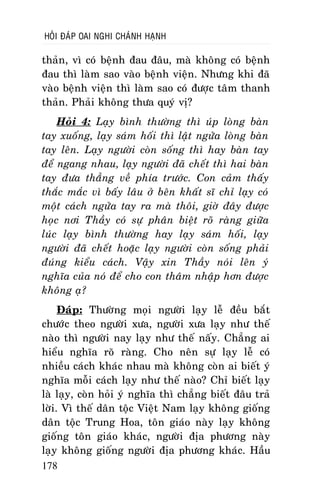 HOÛI ÑAÙP OAI NGHI CHAÙNH HAÏNH

thaûn, vì coù beänh ñau ñaâu, maø khoâng coù beänh
ñau thì laøm sao vaøo beänh vieän. Nhöng khi ñaõ
vaøo beänh vieän thì laøm sao coù ñöôïc taâm thanh
thaûn. Phaûi khoâng thöa quyù vò?
Hoûi 4: Laïy bình thöôøng thì uùp loøng baøn
tay xuoáng, laïy saùm hoái thì laät ngöûa loøng baøn
tay leân. Laïy ngöôøi coøn soáng thì hay baøn tay
ñeå ngang nhau, laïy ngöôøi ñaõ cheát thì hai baøn
tay ñöa thaúng veà phía tröôùc. Con caûm thaáy
thaéc maéc vì baáy laâu ôû beân khaát só chæ laïy coù
moät caùch ngöûa tay ra maø thoâi, giôø ñaây ñöôïc
hoïc nôi Thaày coù söï phaân bieät roõ raøng giöõa
luùc laïy bình thöôøng hay laïy saùm hoái, laïy
ngöôøi ñaõ cheát hoaëc laïy ngöôøi coøn soáng phaûi
ñuùng kieåu caùch. Vaäy xin Thaày noùi leân yù
nghóa cuûa noù ñeå cho con thaâm nhaäp hôn ñöôïc
khoâng aï?
Ñaùp: Thöôøng moïi ngöôøi laïy leã ñeàu baét
chöôùc theo ngöôøi xöa, ngöôøi xöa laïy nhö theá
naøo thì ngöôøi nay laïy nhö theá naáy. Chaúng ai
hieåu nghóa roõ raøng. Cho neân söï laïy leã coù
nhieàu caùch khaùc nhau maø khoâng coøn ai bieát yù
nghóa moãi caùch laïy nhö theá naøo? Chæ bieát laïy
laø laïy, coøn hoûi yù nghóa thì chaúng bieát ñaâu traû
lôøi. Vì theá daân toäc Vieät Nam laïy khoâng gioáng
daân toäc Trung Hoa, toân giaùo naøy laïy khoâng
gioáng toân giaùo khaùc, ngöôøi ñòa phöông naøy
laïy khoâng gioáng ngöôøi ñòa phöông khaùc. Haàu
178

 