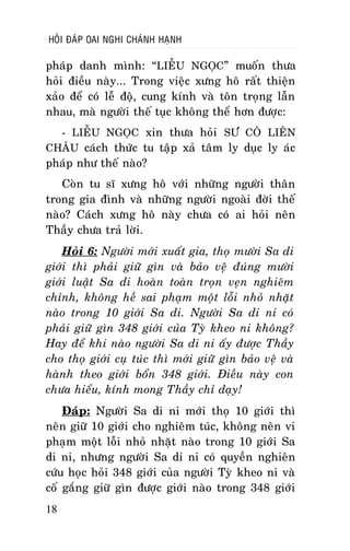 HOÛI ÑAÙP OAI NGHI CHAÙNH HAÏNH

phaùp danh mình: “LIEÃU NGOÏC” muoán thöa
hoûi ñieàu naøy... Trong vieäc xöng hoâ raát thieän
xaûo ñeå coù leã ñoä, cung kính vaø toân troïng laãn
nhau, maø ngöôøi theá tuïc khoâng theå hôn ñöôïc:
- LIEÃU NGOÏC xin thöa hoûi SÖ COÂ LIEÂN
CHAÂU caùch thöùc tu taäp xaû taâm ly duïc ly aùc

phaùp nhö theá naøo?

Coøn tu só xöng hoâ vôùi nhöõng ngöôøi thaân
trong gia ñình vaø nhöõng ngöôøi ngoaøi ñôøi theá
naøo? Caùch xöng hoâ naøy chöa coù ai hoûi neân
Thaày chöa traû lôøi.
Hoûi 6: Ngöôøi môùi xuaát gia, thoï möôøi Sa di
giôùi thì phaûi giöõ gìn vaø baûo veä ñuùng möôøi
giôùi luaät Sa di hoaøn toaøn troïn veïn nghieâm
chænh, khoâng heà sai phaïm moät loãi nhoû nhaët
naøo trong 10 giôùi Sa di. Ngöôøi Sa di ni coù
phaûi giöõ gìn 348 giôùi cuûa Tyø kheo ni khoâng?
Hay ñeå khi naøo ngöôøi Sa di ni aáy ñöôïc Thaày
cho thoï giôùi cuï tuùc thì môùi giöõ gìn baûo veä vaø
haønh theo giôùi boån 348 giôùi. Ñieàu naøy con
chöa hieåu, kính mong Thaày chæ daïy!
Ñaùp: Ngöôøi Sa di ni môùi thoï 10 giôùi thì
neân giöõ 10 giôùi cho nghieâm tuùc, khoâng neân vi
phaïm moät loãi nhoû nhaët naøo trong 10 giôùi Sa
di ni, nhöng ngöôøi Sa di ni coù quyeàn nghieân
cöùu hoïc hoûi 348 giôùi cuûa ngöôøi Tyø kheo ni vaø
coá gaéng giöõ gìn ñöôïc giôùi naøo trong 348 giôùi
18

 
