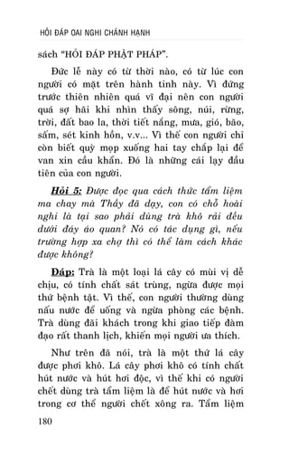 HOÛI ÑAÙP OAI NGHI CHAÙNH HAÏNH

saùch “HOÛI ÑAÙP PHAÄT PHAÙP”.
Ñöùc leã naøy coù töø thôøi naøo, coù töø luùc con
ngöôøi coù maët treân haønh tinh naøy. Vì ñöùng
tröôùc thieân nhieân quaù vó ñaïi neân con ngöôøi
quaù sôï haõi khi nhìn thaáy soâng, nuùi, röøng,
trôøi, ñaát bao la, thôøi tieát naéng, möa, gioù, baõo,
saám, seùt kinh hoàn, v.v... Vì theá con ngöôøi chæ
coøn bieát quyø moïp xuoáng hai tay chaép laïi ñeå
van xin caàu khaån. Ñoù laø nhöõng caùi laïy ñaàu
tieân cuûa con ngöôøi.
Hoûi 5: Ñöôïc ñoïc qua caùch thöùc taåm lieäm
ma chay maø Thaày ñaõ daïy, con coù choã hoaøi
nghi laø taïi sao phaûi duøng traø khoâ raûi ñeàu
döôùi ñaùy aùo quan? Noù coù taùc duïng gì, neáu
tröôøng hôïp xa chôï thì coù theå laøm caùch khaùc
ñöôïc khoâng?
Ñaùp: Traø laø moät loaïi laù caây coù muøi vò deã
chòu, coù tính chaát saùt truøng, ngöøa ñöôïc moïi
thöù beänh taät. Vì theá, con ngöôøi thöôøng duøng
naáu nöôùc ñeå uoáng vaø ngöøa phoøng caùc beänh.
Traø duøng ñaõi khaùch trong khi giao tieáp ñaøm
ñaïo raát thanh lòch, khieán moïi ngöôøi öa thích.
Nhö treân ñaõ noùi, traø laø moät thöù laù caây
ñöôïc phôi khoâ. Laù caây phôi khoâ coù tính chaát
huùt nöôùc vaø huùt hôi ñoäc, vì theá khi coù ngöôøi
cheát duøng traø taåm lieäm laø ñeå huùt nöôùc vaø hôi
trong cô theå ngöôøi cheát xoâng ra. Taåm lieäm
180

 