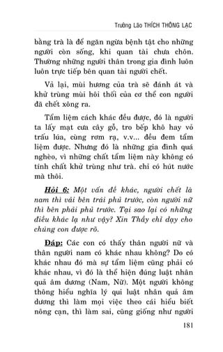 Tröôûng Laõo THÍCH THOÂNG LAÏC

baèng traø laø ñeå ngaên ngöøa beänh taät cho nhöõng
ngöôøi coøn soáng, khi quan taøi chöa choân.
Thöôøng nhöõng ngöôøi thaân trong gia ñình luoân
luoân tröïc tieáp beân quan taøi ngöôøi cheát.
Vaû laïi, muøi höông cuûa traø seõ ñaùnh aùt vaø
khöû truøng muøi hoâi thoái cuûa cô theå con ngöôøi
ñaõ cheát xoâng ra.
Taåm lieäm caùch khaùc ñeàu ñöôïc, ñoù laø ngöôøi
ta laáy maït cöa caây goã, tro beáp khoâ hay voû
traáu luùa, cuøng rôm raï, v.v... ñeàu ñem taåm
lieäm ñöôïc. Nhöng ñoù laø nhöõng gia ñình quaù
ngheøo, vì nhöõng chaát taåm lieäm naøy khoâng coù
tính chaát khöû truøng nhö traø. chæ coù huùt nöôùc
maø thoâi.
Hoûi 6: Moät vaán ñeà khaùc, ngöôøi cheát laø
nam thì vaûi beân traùi phuû tröôùc, coøn ngöôøi nöõ
thì beân phaûi phuû tröôùc. Taïi sao laïi coù nhöõng
ñieàu khaùc laï nhö vaäy? Xin Thaày chæ daïy cho
chuùng con ñöôïc roõ.
Ñaùp: Caùc con coù thaáy thaân ngöôøi nöõ vaø
thaân ngöôøi nam coù khaùc nhau khoâng? Do coù
khaùc nhau ñoù maø söï taåm lieäm cuõng phaûi coù
khaùc nhau, vì ñoù laø theå hieän ñuùng luaät nhaân
quaû aâm döông (Nam, Nöõ). Moät ngöôøi khoâng
thoâng hieåu nghóa lyù qui luaät nhaân quaû aâm
döông thì laøm moïi vieäc theo caùi hieåu bieát
noâng caïn, thì laøm sai, cuõng gioáng nhö ngöôøi
181

 