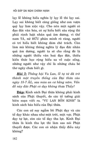 HOÛI ÑAÙP OAI NGHI CHAÙNH HAÏNH

laïy leã khoâng hieåu nghóa lyù laïy leã thì laïy sai.
Laïy sai khoâng bieát cuõng gioáng nhö con vöôïn
quyø laïy laøm xieäc vaäy. Cho neân moät ngöôøi coù
ñaïo ñöùc vaên hoùa, coù söï hieåu bieát saâu roäng thì
phaûi raønh luaät nhaân quaû aâm döông, vì theá
nam TAÛ, nöõ HÖÕU phaân minh roõ raøng, ngöôøi
coù trí hieåu bieát khoâng daùm cheâ traùch. Coøn
laøm maø khoâng thoâng nghóa lyù ñaïo ñöùc nhaân
quaû aâm döông, ngöôøi ta seõ cho raèng ñoù laø
nhöõng ngöôøi thieáu vaên hoaù ñaïo ñöùc, thieáu
kieán thöùc hoïc roäng hieåu xa veà cuoäc soáng,
nhöõng ngöôøi nhö vaäy chæ laø nhöõng chaùu beù
thô ngaây chöa bieát gì.
Hoûi 7: Thaéng hoäi Vu Lan, leã töï töù ñaõ trôû
thaønh moät truyeàn thoáng cuûa Ñaïi thöøa vaøo
ngaøy 15-7 AÂL, sau muøa an cö haèng naêm. Vaán
ñeà naøy ñöùc Phaät coù daïy khoâng thöa Thaày?
Ñaùp: Kinh saùch Ñaïi thöøa khoâng phaûi kinh
saùch cuûa Phaät thuyeát, do caùc toå töôûng giaûi
bieân soaïn vieát ra. “VU LAN BOÀN KINH” laø
kính saùch baùo hieáu cuûa Ñaïi thöøa.
Caùc con cöù suy ngaãm lôøi Phaät daïy vaø caùc
toå daïy khaùc nhau nhö moät trôøi, moät vöïc. Phaät
daïy töï löïc, coøn caùc toå daïy tha löïc. Kinh Ñaïi
thöøa laø kinh tha löïc thì laøm sao noùi Phaät
thuyeát ñöôïc. Caùc con coù nhaän thaáy ñieàu naøy
khoâng?
182

 
