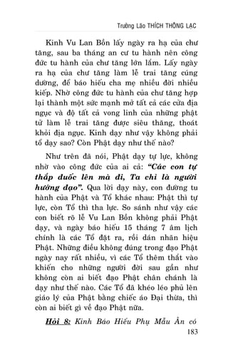 Tröôûng Laõo THÍCH THOÂNG LAÏC

Kinh Vu Lan Boàn laáy ngaøy ra haï cuûa chö
taêng, sau ba thaùng an cö tu haønh neân coâng
ñöùc tu haønh cuûa chö taêng lôùn laém. Laáy ngaøy
ra haï cuûa chö taêng laøm leã trai taêng cuùng
döôøng, ñeå baùo hieáu cha meï nhieàu ñôøi nhieàu
kieáp. Nhôø coâng ñöùc tu haønh cuûa chö taêng hôïp
laïi thaønh moät söùc maïnh môû taát caû caùc cöûa ñòa
nguïc vaø ñoä taát caû vong linh cuûa nhöõng phaät
töû laøm leã trai taêng ñöôïc sieâu thaêng, thoaùt
khoûi ñòa nguïc. Kinh daïy nhö vaäy khoâng phaûi
toå daïy sao? Coøn Phaät daïy nhö theá naøo?
Nhö treân ñaõ noùi, Phaät daïy töï löïc, khoâng
nhôø vaøo coâng ñöùc cuûa ai caû: “Caùc con töï
thaép ñuoác leân maø ñi, Ta chæ laø ngöôøi
höôùng ñaïo”. Qua lôøi daïy naøy, con ñöôøng tu
haønh cuûa Phaät vaø Toå khaùc nhau: Phaät thì töï
löïc, coøn Toå thì tha löïc. So saùnh nhö vaäy caùc
con bieát roõ leã Vu Lan Boàn khoâng phaûi Phaät
daïy, vaø ngaøy baùo hieáu 15 thaùng 7 aâm lòch
chính laø caùc Toå ñaët ra, roài daùn nhaõn hieäu
Phaät. Nhöõng ñieàu khoâng ñuùng trong ñaïo Phaät
ngaøy nay raát nhieàu, vì caùc Toå theâm thaét vaøo
khieán cho nhöõng ngöôøi ñôøi sau gaàn nhö
khoâng coøn ai bieát ñaïo Phaät chaân chaùnh laø
daïy nhö theá naøo. Caùc Toå ñaõ kheùo leùo phuû leân
giaùo lyù cuûa Phaät baèng chieác aùo Ñaïi thöøa, thì
coøn ai bieát gì veà ñaïo Phaät nöõa.
Hoûi 8: Kinh Baùo Hieáu Phuï Maãu AÂn coù
183

 