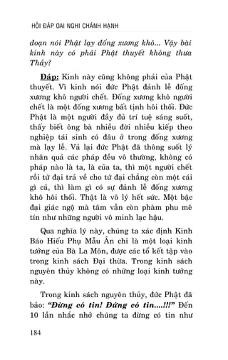 HOÛI ÑAÙP OAI NGHI CHAÙNH HAÏNH

ñoaïn noùi Phaät laïy ñoáng xöông khoâ... Vaäy baøi
kinh naøy coù phaûi Phaät thuyeát khoâng thöa
Thaày?
Ñaùp: Kinh naøy cuõng khoâng phaûi cuûa Phaät
thuyeát. Vì kinh noùi ñöùc Phaät ñaûnh leã ñoáng
xöông khoâ ngöôøi cheát. Ñoáng xöông khoâ ngöôøi
cheát laø moät ñoáng xöông baát tònh hoâi thoái. Ñöùc
Phaät laø moät ngöôøi ñaày ñuû trí tueä saùng suoát,
thaáy bieát oâng baø nhieàu ñôøi nhieàu kieáp theo
nghieäp taùi sinh coù ñaâu ôû trong ñoáng xöông
maø laïy leã. Vaû laïi ñöùc Phaät ñaõ thoâng suoát lyù
nhaân quaû caùc phaùp ñeàu voâ thöôøng, khoâng coù
phaùp naøo laø ta, laø cuûa ta, thì moät ngöôøi cheát
roài töù ñaïi traû veà cho töù ñaïi chaúng coøn moät caùi
gì caû, thì laøm gì coù söï ñaûnh leã ñoáng xöông
khoâ hoâi thoái. Thaät laø voâ lyù heát söùc. Moät baäc
ñaïi giaùc ngoä maø taâm vaãn coøn phaøm phu meâ
tín nhö nhöõng ngöôøi voâ minh laïc haäu.
Qua nghóa lyù naøy, chuùng ta xaùc ñònh Kinh
Baùo Hieáu Phuï Maãu AÂn chæ laø moät loaïi kinh
töôûng cuûa Baø La Moân, ñöôïc caùc toå keát taäp vaøo
trong kinh saùch Ñaïi thöøa. Trong kinh saùch
nguyeân thuûy khoâng coù nhöõng loaïi kinh töôûng
naøy.
Trong kinh saùch nguyeân thuûy, ñöùc Phaät ñaõ
baûo: “Ñöøng coù tin! Ñöùng coù tin....!!!” Ñeán
10 laàn nhaéc nhôû chuùng ta ñöøng coù tin nhö
184

 